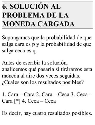 6. SOLUCIÓN AL 
PROBLEMA DE LA 
MONEDA CARGADA 
Supongamos que la probabilidad de que 
salga cara es p y la probabilidad de que 
salga ceca es q. 
Antes de escribir la solución, 
analicemos qué pasaría si tiráramos esta 
moneda al aire dos veces seguidas. 
¿Cuales son los resultados posibles? 
1. Cara – Cara 2. Cara – Ceca 3. Ceca – 
Cara [*] 4. Ceca – Ceca 
Es decir, hay cuatro resultados posibles. 
 