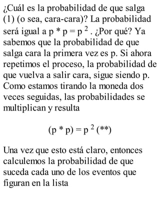 ¿Cuál es la probabilidad de que salga 
(1) (o sea, cara-cara)? La probabilidad 
será igual a p * p = p 2 . ¿Por qué? Ya 
sabemos que la probabilidad de que 
salga cara la primera vez es p. Si ahora 
repetimos el proceso, la probabilidad de 
que vuelva a salir cara, sigue siendo p. 
Como estamos tirando la moneda dos 
veces seguidas, las probabilidades se 
multiplican y resulta 
(p * p) = p 2 (**) 
Una vez que esto está claro, entonces 
calculemos la probabilidad de que 
suceda cada uno de los eventos que 
figuran en la lista 
 