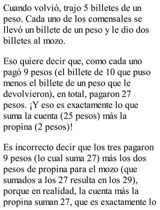 Cuando volvió, trajo 5 billetes de un 
peso. Cada uno de los comensales se 
llevó un billete de un peso y le dio dos 
billetes al mozo. 
Eso quiere decir que, como cada uno 
pagó 9 pesos (el billete de 10 que puso 
menos el billete de un peso que le 
devolvieron), en total, pagaron 27 
pesos. ¡Y eso es exactamente lo que 
suma la cuenta (25 pesos) más la 
propina (2 pesos)! 
Es incorrecto decir que los tres pagaron 
9 pesos (lo cual suma 27) más los dos 
pesos de propina para el mozo (que 
sumados a los 27 resulta en los 29), 
porque en realidad, la cuenta más la 
propina suman 27, que es exactamente lo 
 