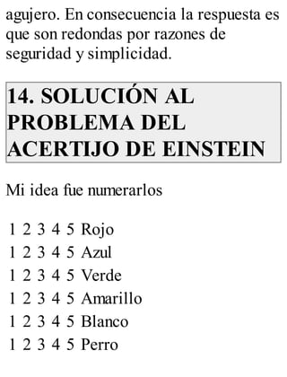 agujero. En consecuencia la respuesta es 
que son redondas por razones de 
seguridad y simplicidad. 
14. SOLUCIÓN AL 
PROBLEMA DEL 
ACERTIJO DE EINSTEIN 
Mi idea fue numerarlos 
1 2 3 4 5 Rojo 
1 2 3 4 5 Azul 
1 2 3 4 5 Verde 
1 2 3 4 5 Amarillo 
1 2 3 4 5 Blanco 
1 2 3 4 5 Perro 
 