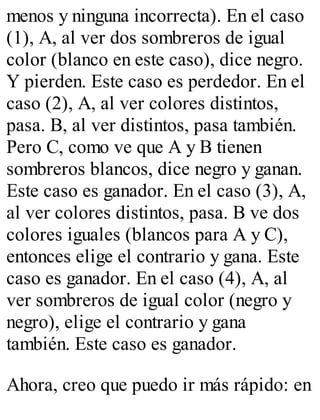 menos y ninguna incorrecta). En el caso 
(1), A, al ver dos sombreros de igual 
color (blanco en este caso), dice negro. 
Y pierden. Este caso es perdedor. En el 
caso (2), A, al ver colores distintos, 
pasa. B, al ver distintos, pasa también. 
Pero C, como ve que A y B tienen 
sombreros blancos, dice negro y ganan. 
Este caso es ganador. En el caso (3), A, 
al ver colores distintos, pasa. B ve dos 
colores iguales (blancos para A y C), 
entonces elige el contrario y gana. Este 
caso es ganador. En el caso (4), A, al 
ver sombreros de igual color (negro y 
negro), elige el contrario y gana 
también. Este caso es ganador. 
Ahora, creo que puedo ir más rápido: en 
 