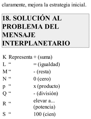 claramente, mejora la estrategia inicial. 
18. SOLUCIÓN AL 
PROBLEMA DEL 
MENSAJE 
INTERPLANETARIO 
K Representa + (suma) 
L “ = (igualdad) 
M “ - (resta) 
N “ 0 (cero) 
p “ x (producto) 
Q “ - (división) 
R “ elevar a... 
(potencia) 
S “ 100 (cien) 
 