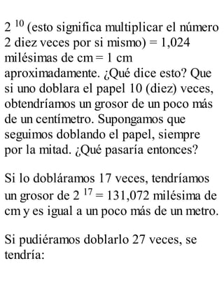 2 10 (esto significa multiplicar el número 
2 diez veces por si mismo) = 1,024 
milésimas de cm = 1 cm 
aproximadamente. ¿Qué dice esto? Que 
si uno doblara el papel 10 (diez) veces, 
obtendríamos un grosor de un poco más 
de un centímetro. Supongamos que 
seguimos doblando el papel, siempre 
por la mitad. ¿Qué pasaría entonces? 
Si lo dobláramos 17 veces, tendríamos 
un grosor de 2 17 = 131,072 milésima de 
cm y es igual a un poco más de un metro. 
Si pudiéramos doblarlo 27 veces, se 
tendría: 
 