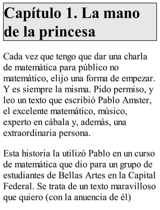 Capítulo 1. La mano 
de la princesa 
Cada vez que tengo que dar una charla 
de matemática para público no 
matemático, elijo una forma de empezar. 
Y es siempre la misma. Pido permiso, y 
leo un texto que escribió Pablo Amster, 
el excelente matemático, músico, 
experto en cábala y, además, una 
extraordinaria persona. 
Esta historia la utilizó Pablo en un curso 
de matemática que dio para un grupo de 
estudiantes de Bellas Artes en la Capital 
Federal. Se trata de un texto maravilloso 
que quiero (con la anuencia de él) 
 