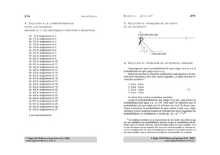 214                                          A D R I Á N PA E N Z A   M AT E M Á T I C A … ¿ E S T Á S   AHÍ?                                   215

4. SOLUCIÓN     A LA CORRESPONDENCIA                                  5. SOLUCIÓN              AL PROBLEMA DE UN PUNTO
ENTRE LOS NÚMEROS                                                     EN UN SEGMENTO
NATURALES Y LOS RACIONALES POSITIVOS Y NEGATIVOS
                                                                                           0
   Al 0 le asignamos el 1
                                                                                         1.000.000.000.000
   Al 1/1 le asignamos el 2
   Al -1/1 le asignamos el 3
   Al 1/2 le asignamos el 4
   Al -1/2 le asignamos el 5                                                                     0
   Al 2/1 le asignamos el 6
   Al -2/1 le asignamos el 7                                                                               1.000.000.000
   Al 2/2 le asignamos el 8
   Al -2/2 le asignamos el 9
   Al 3/1 le asignamos el 10
   Al -3/1 le asignamos el 11
                                                                      6. SOLUCIÓN              AL PROBLEMA DE LA MONEDA CARGADA

   Al 3/2 le asignamos el 12
                                                                          Supongamos que la probabilidad de que salga cara es p y la
   Al -3/2 le asignamos el 13
                                                                      probabilidad de que salga ceca es q.
   Al 3/3 le asignamos el 14
                                                                          Antes de escribir la solución, analicemos qué pasaría si tirára-
   Al -3/3 le asignamos el 15                                         mos esta moneda al aire dos veces seguidas. ¿Cuáles son los re-
   Al 4/1 le asignamos el 16                                          sultados posibles?
   Al -4/1 le asignamos el 17
   Al 4/2 le asignamos el 18                                                1.   Cara - Cara
   Al -4/2 le asignamos el 19                                               2.   Cara - Ceca
   Al 4/3 le asignamos el 20                                                3.   Ceca - Cara                                                 (*)
   Al -4/3 le asignamos el 21                                               4.   Ceca - Ceca
   Al 4/4 le asignamos el 22
   Al -4/4 le asignamos el 23                                             Es decir, hay cuatro resultados posibles.
   Al 5/1 le asignamos el 24                                              ¿Cuál es la probabilidad de que salga (1) (o sea, cara-cara)? La
   Al -5/1 le asignamos el 25                                         probabilidad será igual a p . p = p2. ¿Por qué? Ya sabemos que la
   Al 5/2 le asignamos el 26                                          probabilidad de que salga cara la primera vez es p. Si ahora repe-
                                                                      timos el proceso, la probabilidad de que vuelva a salir cara, sigue
   Al -5/2 le asignamos el 27
                                                                      siendo p. Como estamos tirando la moneda dos veces seguidas, las
                                                                                                                         2
                                                                      probabilidades se multiplican y resulta (p . p) = p . (**) 44
   y así sucesivamente.
                                                                          44
                                                                            En realidad, si todavía no se convencieron de este hecho (me refiero a que
                                                                      hay que multiplicar las probabilidades), piensen en que la probabilidad está de-
                                                                      finida como el cociente entre los casos favorables sobre los casos posibles. Y en
                                                                      el caso del mismo evento repetido dos veces, los casos favorables se calculan en-
                                                                      tonces, multiplicando los casos favorables por sí mismos. Y lo mismo sucede con
                                                                      los casos posibles, que se obtienen elevando los casos posibles al cuadrado.


 © Siglo XXI Editores Argentina S.A., 2005                                                                 © Siglo XXI Editores Argentina S.A., 2005
 www.sigloxxieditores.com.ar                                                                                           www.sigloxxieditores.com.ar
 