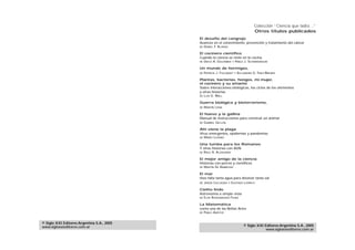 Colección “Ciencia que ladra…”
                                                                                           Otros títulos publicados
                                            El desafío del cangrejo
                                            Avances en el conocimiento, prevención y tratamiento del cáncer
                                            DE   DANIEL F. ALONSO

                                            El cocinero científico
                                            Cuando la ciencia se mete en la cocina
                                            DE   DIEGO A. GOLOMBEK      Y   PABLO J. SCHWARZBAUM

                                            Un mundo de hormigas,
                                            DE   PATRICIA J. FOLGARAIT      Y   ALEJANDRO G. FARJI-BRENER

                                            Plantas, bacterias, hongos, mi mujer,
                                            el cocinero y su amante
                                            Sobre interacciones biológicas, los ciclos de los elementos
                                            y otras historias
                                            DE   LUIS G. WALL

                                            Guerra biológica y bioterrorismo,
                                            DE   MARTÍN LEMA

                                            El huevo y la gallina
                                            Manual de instrucciones para construir un animal
                                            DE   GABRIEL GELLON

                                            Ahí viene la plaga
                                            Virus emergentes, epidemias y pandemias
                                            DE   MARIO LOZANO

                                            Una tumba para los Romanov
                                            Y otras historias con ADN
                                            DE   RAÚL A. ALZOGARAY

                                            El mejor amigo de la ciencia
                                            Historias con perros y científicos
                                            DE   MARTÍN DE AMBROSIO

                                            El mar
                                            Hizo falta tanta agua para disolver tanta sal
                                            DE   JAVIER CALCAGNO    Y   GUSTAVO LOVRICH

                                            Cielito lindo
                                            Astronomía a simple vista
                                            DE   ELSA ROSENVASSER FEHER

                                            La Matemática
                                            como una de las Bellas Artes
                                            DE   PABLO AMSTER


© Siglo XXI Editores Argentina S.A., 2005
www.sigloxxieditores.com.ar                                                         © Siglo XXI Editores Argentina S.A., 2005
                                                                                                www.sigloxxieditores.com.ar
 