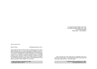 Los grandes hombres hablan sobre ideas,
                                                                                                             los hombres promedio hablan sobre cosas,
                                                                                                                              y los hombres pequeños
                                                                                                                                                    1
                                                                                                                       hablan sobre… otros hombres.




Acerca del autor

Adrián Paenza                             cql@sigloxxieditores.com.ar

Nació en Buenos Aires en 1949. Es doctor en Matemáticas de la Univer-
sidad de Buenos Aires, en la cual se desempeña actualmente como Pro-
fesor Asociado del Departamento de Matemática de la Facultad de Cien-
cias Exactas y Naturales. Es, además, periodista. En la actualidad,
conduce el ciclo Científicos Industria Argentina. Trabajó en las radios
más importantes del país y en los cinco canales de aire de la Argenti-          1
                                                                                 Ésta es una frase que vi hace muchos años en el paragolpes trasero de un
na. Fue redactor especial de varias revistas y tiene publicaciones en tres   automóvil en Estados Unidos: “Great people talk about ideas, average people talk
diarios nacionales: Clarín, Página/12 y La Nación.                           about things, small people talk… about other people”.


 © Siglo XXI Editores Argentina S.A., 2005                                                                 © Siglo XXI Editores Argentina S.A., 2005
 www.sigloxxieditores.com.ar                                                                                           www.sigloxxieditores.com.ar
 