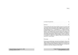 Índice




                                            La mano de la princesa . . . . . . . . . . . . . . . . . . . . . . . . . . . .           13


                                            Números . . . . . . . . . . . . . . . . . . . . . . . . . . . . . . . . . . . . . . .    17

                                            Números grandes. Más sobre números grandes. Átomos en el universo. Qué
                                            es un año luz. Números interesantes. Cómo conseguir un contrato como con-
                                            sultor usando un poco de matemática. Hotel de Hilbert. Repitan conmigo: ¡no
                                            se puede dividir por cero! 1 = 2. El problema 3x + 1. ¿Cuántas veces se pue-
                                            de doblar un papel? ¿Qué es más? ¿El 37% de 78 o el 78% de 37? Cartas
                                            binarias. La raíz cuadrada de dos es irracional. Suma de cinco números. ¿Un
                                            atentado contra el teorema fundamental de la aritmética? Hay infinitos nú-
                                            meros primos. Primos gemelos. Lagunas de primos. El número e. Distintos ti-
                                            pos de infinitos. Dos segmentos de distinta longitud, ¿tienen el mismo núme-
                                            ro de puntos? Un punto en un segmento. Suma de las inversas de las
                                            potencias de 2 (suma infinita).



                                            Personajes . . . . . . . . . . . . . . . . . . . . . . . . . . . . . . . . . . . . . .   93

                                            Por qué uno no entiende algo. Conversación entre Einstein y Poincaré. Fle-
                                            ming y Churchill. Los matemáticos hacemos razonamientos, no números. Pa-
                                            radojas de Bertrand Russell. Biografía de Pitágoras. Carl Friedrich Gauss.
                                            Conjetura de Goldbach. Historia de Srinivasa Ramanujan. Los modelos ma-
                                            temáticos de Oscar Bruno. Respuesta de Alan Turing.




© Siglo XXI Editores Argentina S.A., 2005                                      © Siglo XXI Editores Argentina S.A., 2005
www.sigloxxieditores.com.ar                                                                www.sigloxxieditores.com.ar
 