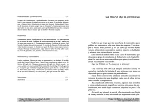 Probabilidades y estimaciones . . . . . . . . . . . . . . . . . . . . . . 123                                      La mano de la princesa
Un poco de combinatoria y probabilidades. Encuesta con pregunta prohi-
bida. Cómo estimar el número de peces en el agua. El problema del palo-
mar o Pigeon Hole. Afinadores de piano (en Boston). Aldea global. Paten-
tes de los autos. ¿Cuánta sangre hay en el mundo? ¿Cuántas personas tiene
que haber en una pieza para saber que la probabilidad de que dos cumplan
años el mismo día sea mayor que un medio? Moneda cargada.



Problemas . . . . . . . . . . . . . . . . . . . . . . . . . . . . . . . . . . . . . . 153

Pensamiento lateral. Problema de los tres interruptores. 128 participantes
en un torneo de tenis. Problema de las tres personas en un bar y pagan con
30 pesos una cuenta de 25. Antepasados comunes. Problema de Monty Hall.                          Cada vez que tengo que dar una charla de matemática para
Sentido Común (bocas de tormenta). El acertijo de Einstein. Problema de las                  público no matemático, elijo una forma de empezar. Y es siem-
velas. Sombreros (parte 1). Sombreros (parte 2). Sobre cómo mejorar una es-
                                                                                             pre la misma. Pido permiso, y leo un texto que escribió Pablo
trategia. Mensaje interplanetario. ¿Qué número falta? Acertijo sobre cuán-
tas veces le gustaría a una persona comer fuera de su casa.                                  Amster, el excelente matemático, músico, experto en kabbalah
                                                                                             y, además, una extraordinaria persona.
                                                                                                 Esta historia la utilizó Pablo en un curso de matemática que
Reflexiones y curiosidades . . . . . . . . . . . . . . . . . . . . . . . . . 171             dio para un grupo de estudiantes de Bellas Artes en la Capital Fe-
                                                                                             deral. Se trata de un texto maravilloso que quiero (con la anuen-
Lógica cotidiana. Diferencia entre un matemático y un biólogo. El proble-
ma de los Cuatro Colores. Santa Claus. Cómo construir un ángulo recto. Al-                   cia de él) compartir con ustedes.
fabetos del siglo XXI. Cirujanos y maestros del siglo XXI. Sobre monos y ba-                     Aquí va. El título es: “La mano de la princesa”.
nanas. ¿Qué es la matemática? Universidad de Cambridge. Teclado qwerty.
La excepción que confirma la regla. Preguntas que le hacen a un matemáti-
                                                                                                 Una conocida serie checa de dibujos animados cuenta, en
co. Votaciones. Jura ética. Cómo tomar un examen. Niños prodigio. Histo-
ria de los cinco minutos y los cinco años. ¿Por qué escribí este libro?                      sucesivos capítulos, la historia de una princesa cuya mano es
                                                                                             disputada por un gran número de pretendientes.
                                                                                                 Éstos deben convencerla: distintos episodios muestran los
Soluciones . . . . . . . . . . . . . . . . . . . . . . . . . . . . . . . . . . . . . . 211   intentos de seducción que despliega cada uno de ellos, de los
Apéndice . . . . . . . . . . . . . . . . . . . . . . . . . . . . . . . . . . . . . . . 231   más variados e imaginativos.
                                                                                                 Así, empleando diferentes recursos, algunos más sencillos
                                                                                             y otros verdaderamente magníficos, uno tras otro pasan los pre-
                                                                                             tendientes pero nadie logra conmover, siquiera un poco, a la
                                                                                             princesa.
                                                                                                 Recuerdo por ejemplo a uno de ellos mostrando una lluvia
                                                                                             de luces y estrellas; a otro, efectuando un majestuoso vuelo y lle-

 © Siglo XXI Editores Argentina S.A., 2005                                                                            © Siglo XXI Editores Argentina S.A., 2005
 www.sigloxxieditores.com.ar                                                                                                      www.sigloxxieditores.com.ar
 