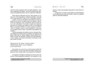 120                                                    A D R I Á N PA E N Z A   M AT E M Á T I C A … ¿ E S T Á S   AHÍ?                                  121

ticas de un cierto compuesto, sólo es necesario especificar —cuan-              persona, sin que el que pregunte sepa quién es el que da las res-
do la computadora lo requiere— una serie de números que carac-                  puestas.
terizan las propiedades básicas de los componentes utilizados.                       Si después de un tiempo el interrogador no puede distinguir
                                                                                si las respuestas provenían del humano, entonces la máquina
     Hasta aquí, las reflexiones de Oscar. Ahora agrego yo: mu-                 podrá ser declarada inteligente.
chas veces, como matemáticos, recibimos la pregunta: “¿para qué
sirve lo que usted hace? ¿Cómo se usa? ¿Gana plata con eso?”
     Cuando se trata de matemáticos que dedican su vida a la
producción de ciencia con aplicaciones más evidentes o más di-
rectas, las respuestas, como las de Bruno, suelen ser más cla-
ras o más contundentes. En cambio, cuando esas respuestas
provienen de científicos que dedican su vida a la investigación
básica o a la vida académica, no suelen convencer al interlo-
cutor. El ciudadano común se siente apabullado y calla, pero
no está seguro de que le hayan contestado lo que preguntó. No
entiende.
     Uno de los propósitos de este libro es acercar a las partes. Mos-
trar la belleza que contiene pensar un problema cuya respuesta uno
ignora. Sobre todo eso: pensar, imaginar caminos, disfrutar de la
duda. Y en todo caso, aprender a coexistir con el desconocimien-
to, pero siempre con la idea de derrotarlo, de descubrir el velo
que esconde la verdad.



Respuesta de Alan Turing sobre
diferencias entre una máquina
y una persona

   De acuerdo con lo que leí en un Diccionario de Ideas de
Chris Rohmann, esto fue lo que dijo Alan Turing cuando le pre-
guntaron cómo se podía saber si una máquina era inteligente:

    La máquina es inteligente si puede pasar este test: poner una
persona a hacerle preguntas en paralelo a una máquina y a otra

 © Siglo XXI Editores Argentina S.A., 2005                                                                           © Siglo XXI Editores Argentina S.A., 2005
 www.sigloxxieditores.com.ar                                                                                                     www.sigloxxieditores.com.ar
 