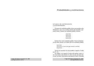 Probabilidades y estimaciones




                                            Un poco de combinatoria
                                            y probabilidades

                                               El número de resultados posibles al tirar una moneda es dos.
                                            Obviamente, cara y ceca. Si ahora tiramos dos monedas y que-
                                            remos contar el número de resultados posibles, tenemos:

                                                                       Cara-Cara
                                                                       Cara-Ceca
                                                                       Ceca-Cara
                                                                       Ceca-Ceca

                                                Es decir, hay cuatro resultados posibles. Noten la importan-
                                            cia del orden, porque si no habría sólo tres resultados posibles:

                                                    Cara-Cara
                                                    Cara-Ceca o Ceca-Cara (que serían el mismo)
                                                    Ceca-Ceca

                                                Al tirar tres monedas, los casos posibles si importa el orden
                                                  3
                                            son 2 = 8.
                                                En cambio, si no importa el orden sólo quedan cuatro ca-
                                            sos. (Los invito a que piensen en cada caso por qué pasa esto;
                                            es más: los invito a que piensen qué pasaría si tirara n monedas

© Siglo XXI Editores Argentina S.A., 2005                           © Siglo XXI Editores Argentina S.A., 2005
www.sigloxxieditores.com.ar                                                     www.sigloxxieditores.com.ar
 