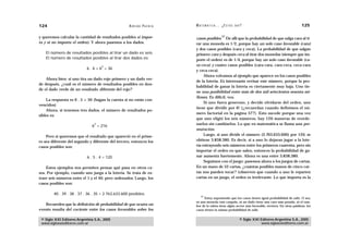 124                                                 A D R I Á N PA E N Z A   M AT E M Á T I C A … ¿ E S T Á S   AHÍ?                                     125

y queremos calcular la cantidad de resultados posibles si impor-                                   27
                                                                             casos posibles. De allí que la probabilidad de que salga cara al ti-
ta y si no importa el orden). Y ahora pasemos a los dados.                   rar una moneda es 1/2, porque hay un solo caso favorable (cara)
                                                                             y dos casos posibles (cara y ceca). La probabilidad de que salgan
    El número de resultados posibles al tirar un dado es seis.               primero cara y después ceca al tirar dos monedas (siempre que im-
    El número de resultados posibles al tirar dos dados es:                  porte el orden) es de 1/4, porque hay un solo caso favorable (ca-
                                    2                                        ra-ceca) y cuatro casos posibles (cara-cara, cara-ceca, ceca-cara
                            6 . 6 = 6 = 36
                                                                             y ceca-ceca).
                                                                                  Ahora volvamos al ejemplo que aparece en los casos posibles
    Ahora bien: si uno tira un dado rojo primero y un dado ver-
                                                                             de la lotería. Es interesante revisar este número, porque la pro-
de después, ¿cuál es el número de resultados posibles en don-
                                                                             babilidad de ganar la lotería es ciertamente muy baja. Uno tie-
de el dado verde dé un resultado diferente del rojo?
                                                                             ne una posibilidad entre más de dos mil setecientos sesenta mi-
                                                                             llones. Es difícil, vea.
    La respuesta es 6 . 5 = 30 (hagan la cuenta si no están con-
                                                                                  Si uno fuera generoso, y decide olvidarse del orden, uno
vencidos)
                                                                             tiene que dividir por 6! (¿recuerdan cuando definimos el nú-
    Ahora, si tenemos tres dados, el número de resultados po-
                                                                             mero factorial en la página 57?). Esto sucede porque una vez
sibles es:
                                                                             que uno eligió los seis números, hay 120 maneras de reorde-
                                3                                            narlos sin cambiarlos. Lo que en matemática se llama una per-
                               6 = 216
                                                                             mutación.
    Pero si queremos que el resultado que apareció en el prime-                   Luego, si uno divide el número (2.763.633.600) por 120, se
ro sea diferente del segundo y diferente del tercero, entonces los           obtiene 3.838.380. Es decir, si a uno lo dejaran jugar a la lote-
casos posibles son:                                                          ría extrayendo seis números entre los primeros cuarenta, pero sin
                                                                             importar el orden en que salen, entonces la probabilidad de ga-
                            6 . 5 . 4 = 120                                  nar aumenta fuertemente. Ahora es una entre 3.838.380.
                                                                                  Seguimos con el juego: pasemos ahora a los juegos de cartas.
    Estos ejemplos nos permiten pensar qué pasa en otros ca-                 En un mazo de 52 cartas, ¿cuántas posibles manos de cinco car-
sos. Por ejemplo, cuando uno juega a la lotería. Se trata de ex-             tas nos pueden tocar? (observen que cuando a uno le reparten
traer seis números entre el 1 y el 40, pero ordenados. Luego, los            cartas en un juego, el orden es irrelevante. Lo que importa es la
casos posibles son:

        40 . 39 . 38 . 37 . 36 . 35 = 2.763.633.600 posibles.
                                                                                 27
                                                                                   Estoy suponiendo que los casos tienen igual probabilidad de salir. O sea,
                                                                             ni una moneda está cargada, ni un dado tiene una cara más pesada, ni el tam-
   Recuerden que la definición de probabilidad de que ocurra un              bor de la ruleta tiene algún sector más favorable, etcétera. En otras palabras: los
evento resulta del cociente entre los casos favorables sobre los             casos tienen la misma probabilidad de salir.


 © Siglo XXI Editores Argentina S.A., 2005                                                                        © Siglo XXI Editores Argentina S.A., 2005
 www.sigloxxieditores.com.ar                                                                                                  www.sigloxxieditores.com.ar
 