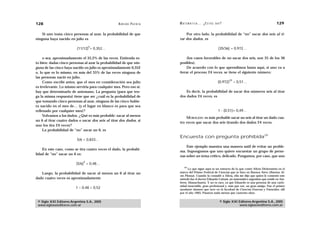 128                                                 A D R I Á N PA E N Z A   M AT E M Á T I C A … ¿ E S T Á S   AHÍ?                                  129

    Si uno toma cinco personas al azar, la probabilidad de que                   Por otro lado, la probabilidad de “no” sacar dos seis al ti-
ninguna haya nacido en julio es                                              rar dos dados, es

                                  5
                          (11/12) = 0,352…                                                                       (35/36) = 0,972…

     o sea, aproximadamente el 35,2% de las veces. Entienda es-                   (los casos favorables de no sacar dos seis, son 35 de los 36
to bien: dadas cinco personas al azar la probabilidad de que nin-            posibles).
guna de las cinco haya nacido en julio es aproximadamente 0,352                   De acuerdo con lo que aprendimos hasta aquí, si uno va a
o, lo que es lo mismo, en más del 35% de las veces ninguna de                iterar el proceso 24 veces, se tiene el siguiente número:
las personas nació en julio.
                                                                                                                           24
     Como escribí antes, que el mes en consideración sea julio                                                   (0,972)        = 0,51…
es irrelevante. Lo mismo serviría para cualquier mes. Pero eso sí:
hay que determinarlo de antemano. La pregunta (para que ten-                     Es decir, la probabilidad de sacar dos números seis al tirar
ga la misma respuesta) tiene que ser ¿cuál es la probabilidad de             dos dados 24 veces, es
que tomando cinco personas al azar, ninguna de las cinco hubie-
ra nacido en el mes de… (y el lugar en blanco es para que sea
rellenado por cualquier mes)?                                                                                    1 - (0,51)= 0,49…
     Volvamos a los dados. ¿Qué es más probable: sacar al menos
                                                                                 MORALEJA: es más probable sacar un seis al tirar un dado cua-
un 6 al tirar cuatro dados o sacar dos seis al tirar dos dados, si
                                                                             tro veces que sacar dos seis tirando dos dados 24 veces.
uno los tira 24 veces?
     La probabilidad de “no” sacar un 6, es
                                                                             Encuesta con pregunta prohibida29
                          5/6 = 0,833…
                                                                                 Este ejemplo muestra una manera sutil de evitar un proble-
    En este caso, como se tira cuatro veces el dado, la probabi-
                                                                             ma. Supongamos que uno quiere encuestar un grupo de perso-
lidad de “no” sacar un 6 es:
                                                                             nas sobre un tema crítico, delicado. Pongamos, por caso, que uno
                              4
                         (5/6) = 0,48…
                                                                                 29
                                                                                   Lo que sigue aquí es un extracto de lo que contó Alicia Dickenstein en el
   Luego, la probabilidad de sacar al menos un 6 al tirar un                 marco del Primer Festival de Ciencias que se hizo en Buenos Aires (Buenos Ai-
                                                                             res Piensa). Cuando la consulté a Alicia, ella me dijo que quien le comentó este
dado cuatro veces es aproximadamente                                         método fue el doctor Eduardo Cattani, un matemático argentino que reside en Am-
                                                                             herst, Massachusets. Y no es raro, ya que Eduardo es una persona de una curio-
                                                                             sidad insaciable, gran profesional y, más que eso, un gran amigo. Fue el primer
                         1 – 0,48 = 0,52                                     ayudante alumno que tuve en la facultad de Ciencias Exactas y Naturales, allí
                                                                             por el año 1965. Pasaron nada menos que cuarenta años.


 © Siglo XXI Editores Argentina S.A., 2005                                                                        © Siglo XXI Editores Argentina S.A., 2005
 www.sigloxxieditores.com.ar                                                                                                  www.sigloxxieditores.com.ar
 