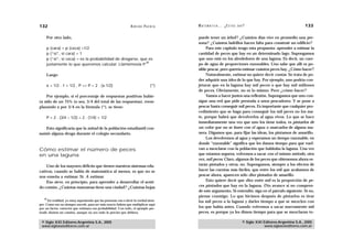 132                                                              A D R I Á N PA E N Z A   M AT E M Á T I C A … ¿ E S T Á S   AHÍ?                                  133

     Por otro lado,                                                                       puede tener un árbol? ¿Cuántos días vive en promedio una per-
                                                                                          sona? ¿Cuántos ladrillos hacen falta para construir un edificio?
     p (cara) = p (ceca) =1/2                                                                  Para este capítulo tengo esta propuesta: aprender a estimar la
     p (“sí”, si cara) = 1                                                                cantidad de peces que hay en un determinado lago. Supongamos
     p (“sí”, si ceca) = es la probabilidad de drogarse, que es                           que uno está en los alrededores de una laguna. Es decir, un cuer-
                                                           30
     justamente lo que queremos calcular. Llamémosla P.                                   po de agua de proporciones razonables. Uno sabe que allí es po-
                                                                                          sible pescar, pero querría estimar cuántos peces hay. ¿Cómo hacer?
     Luego                                                                                     Naturalmente, estimar no quiere decir contar. Se trata de po-
                                                                                          der adquirir una idea de lo que hay. Por ejemplo, uno podría con-
     x = 1/2 . 1 + 1/2 . P => P = 2 . (x-1/2)                                     (*)     jeturar que en la laguna hay mil peces o que hay mil millones
                                                                                          de peces. Obviamente, no es lo mismo. Pero ¿cómo hacer?
    Por ejemplo, si el porcentaje de respuestas positivas hubie-                               Vamos a hacer juntos una reflexión. Supongamos que uno con-
ra sido de un 75% (o sea, 3/4 del total de las respuestas), reem-                         sigue una red que pide prestada a unos pescadores. Y se pone a
plazando x por 3/4 en la fórmula (*), se tiene:                                           pescar hasta conseguir mil peces. Es importante que cualquier pro-
                                                                                          cedimiento que se haga para conseguir los mil peces no los ma-
     P = 2 . (3/4 – 1/2) = 2 . (1/4) = 1/2                                                te, porque habrá que devolverlos al agua vivos. Lo que se hace
                                                                                          inmediatamente una vez que uno los tiene todos, es pintarlos de
   Esto significaría que la mitad de la población estudiantil con-                        un color que no se borre con el agua o marcarlos de alguna ma-
sumió alguna droga durante el colegio secundario.                                         nera. Digamos que, para fijar las ideas, los pintamos de amarillo.
                                                                                               Los devolvemos al agua y esperamos un tiempo razonable, en
                                                                                          donde “razonable” significa que les damos tiempo para que vuel-
Cómo estimar el número de peces                                                           van a mezclarse con la población que habitaba la laguna. Una vez
en una laguna                                                                             que estamos seguros, volvemos a sacar con el mismo método, otra
                                                                                          vez, mil peces. Claro, algunos de los peces que obtenemos ahora es-
    Uno de los mayores déficits que tienen nuestros sistemas edu-                         tarán pintados y otros, no. Supongamos, siempre a los efectos de
cativos, cuando se habla de matemática al menos, es que no se                             hacer las cuentas más fáciles, que entre los mil que acabamos de
nos enseña a estimar. Sí. A estimar.                                                      pescar ahora, aparecen sólo diez pintados de amarillo.
    Eso sirve, en principio, para aprender a desarrollar el senti-                             Esto quiere decir que diez entre mil es la proporción de pe-
do común. ¿Cuántas manzanas tiene una ciudad? ¿Cuántas hojas                              ces pintados que hay en la laguna. (No avance si no compren-
                                                                                          de este argumento. Si entendió, siga en el párrafo siguiente. Si no,
                                                                                          piense conmigo. Lo que hicimos después de pintarlos es tirar
   30
      En realidad, yo estoy suponiendo que las personas van a decir la verdad siem-       los mil peces a la laguna y darles tiempo a que se mezclen con
pre. Como eso no siempre sucede, para ser más exacto habría que multiplicar aquí
por un factor corrector que estimara esa probabilidad. Con todo, el ejemplo pre-          los que había antes. Cuando volvemos a sacar nuevamente mil
tende ilustrar un camino, aunque no sea todo lo preciso que debiera.                      peces, es porque ya les dimos tiempo para que se mezclaran to-

 © Siglo XXI Editores Argentina S.A., 2005                                                                                     © Siglo XXI Editores Argentina S.A., 2005
 www.sigloxxieditores.com.ar                                                                                                               www.sigloxxieditores.com.ar
 