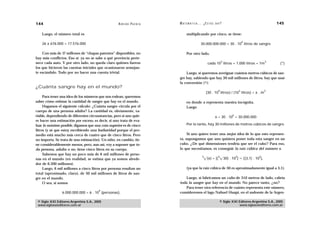 144                                                 A D R I Á N PA E N Z A   M AT E M Á T I C A … ¿ E S T Á S   AHÍ?                                                 145

    Luego, el número total es                                                      multiplicando por cinco, se tiene:

                                                                                                                                            9
    26 x 676.000 = 17.576.000                                                                   30.000.000.000 = 30 . 10 litros de sangre

    Con más de 17 millones de “chapas patentes” disponibles, no                    Por otro lado,
hay más conflictos. Eso sí: ya no se sabe a qué provincia perte-
                                                                                                                      3                                          3
nece cada auto. Y por otro lado, no queda claro quiénes fueron                                         cada 10 litros = 1.000 litros = 1m                             (*)
los que hicieron las cuentas iniciales que ocasionaron semejan-
te escándalo. Todo por no hacer una cuenta trivial.                              Luego, si queremos averiguar cuántos metros cúbicos de san-
                                                                             gre hay, sabiendo que hay 30 mil millones de litros, hay que usar
                                                                             la conversión (*):
¿Cuánta sangre hay en el mundo?
                                                                                                                  9                     3                        3
                                                                                                      {30 . 10 litros} / {10 litros} = x . m
     Para tener una idea de los números que nos rodean, queremos
saber cómo estimar la cantidad de sangre que hay en el mundo.                      en donde x representa nuestra incógnita.
     Hagamos el siguiente cálculo: ¿Cuánta sangre circula por el                   Luego
cuerpo de una persona adulta? La cantidad es, obviamente, va-
riable, dependiendo de diferentes circunstancias, pero si uno quie-                                                             6
                                                                                                                x = 30 . 10 = 30.000.000
re hacer una estimación por exceso, es decir, si uno trata de eva-
luar lo máximo posible, digamos que una cota superior es de cinco                  Por lo tanto, hay 30 millones de metros cúbicos de sangre.
litros (y sé que estoy escribiendo una barbaridad porque el pro-
medio está mucho más cerca de cuatro que de cinco litros. Pero                    Si uno quiere tener una mejor idea de lo que esto represen-
no importa. Se trata de una estimación). Un niño, en cambio, tie-            ta, supongamos que uno quisiera poner toda esta sangre en un
ne considerablemente menos, pero, aun así, voy a suponer que to-             cubo. ¿De qué dimensiones tendría que ser el cubo? Para eso,
da persona, adulta o no, tiene cinco litros en su cuerpo.                    lo que necesitamos, es conseguir la raíz cúbica del número x.
     Sabemos que hay un poco más de 6 mil millones de perso-
                                                                                                  3              3                  2                      2
nas en el mundo (en realidad, se estima que ya somos alrede-                                          (x) = [(            30) . 10 ]            [(3,1) . 10 ],
dor de 6.300 millones).
     Luego, 6 mil millones a cinco litros por persona resultan un                  (ya que la raíz cúbica de 30 es aproximadamente igual a 3,1).
total (aproximado, claro), de 30 mil millones de litros de san-
gre en el mundo.                                                                 Luego, si fabricamos un cubo de 310 metros de lado, cabría
     O sea, si somos                                                         toda la sangre que hay en el mundo. No parece tanto, ¿no?
                                                                                 Para tener otra referencia de cuánto representa este número,
                                        9
                6.000.000.000 = 6 . 10 (personas),                           consideremos el lago Nahuel Huapi, en el sudoeste de la Argen-

 © Siglo XXI Editores Argentina S.A., 2005                                                                        © Siglo XXI Editores Argentina S.A., 2005
 www.sigloxxieditores.com.ar                                                                                                  www.sigloxxieditores.com.ar
 