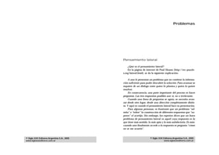 Problemas




                                            Pensamiento lateral

                                                ¿Qué es el pensamiento lateral?
                                                En la página de internet de Paul Sloane (http://rec-puzzle-
                                            s.org/lateral.html), se da la siguiente explicación:

                                                 A uno le presentan un problema que no contiene la informa-
                                            ción suficiente para poder descubrir la solución. Para avanzar se
                                            requiere de un diálogo entre quien lo plantea y quien lo quiere
                                            resolver.
                                                 En consecuencia, una parte importante del proceso es hacer
                                            preguntas. Las tres respuestas posibles son: sí, no o irrelevante.
                                                 Cuando una línea de preguntas se agota, se necesita avan-
                                            zar desde otro lugar, desde una dirección completamente distin-
                                            ta. Y aquí es cuando el pensamiento lateral hace su presentación.
                                                 Para algunas personas, es frustrante que un problema “ad-
                                            mita” o “tolere” la construcción de diferentes respuestas que “su-
                                            peren” el acertijo. Sin embargo, los expertos dicen que un buen
                                            problema de pensamiento lateral es aquél cuya respuesta es la
                                            que tiene más sentido, la más apta y la más satisfactoria. Es más:
                                            cuando uno finalmente accede a la respuesta se pregunta “cómo
                                            no se me ocurrió”.


© Siglo XXI Editores Argentina S.A., 2005                           © Siglo XXI Editores Argentina S.A., 2005
www.sigloxxieditores.com.ar                                                     www.sigloxxieditores.com.ar
 