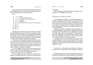 158                                                  A D R I Á N PA E N Z A   M AT E M Á T I C A … ¿ E S T Á S   AHÍ?                                  159

    Como se puede advertir, cada salto de generación resulta en               sando mal?
una multiplicación por dos del número de antepasados que tu-                      Vale la pena pensar el problema y buscar la respuesta —even-
vieron que intervenir para nuestro nacimiento.                                tualmente— en el apéndice de soluciones.
    O sea:

      1)
                 0
            1 = 2 = ustedes                                                   Problema de Monty Hall36
                 1
      2)    2 = 2 = sus padres (madre y padre)
                 2
      3)    4 = 2 = sus abuelos (maternos y paternos)                              En un programa de televisión, el conductor hace pasar a su
                 3
      4)    8 = 2 = bisabuelos
                 4                                                            invitado a competir por el premio mayor: un automóvil cero ki-
      5) 16 = 2 = tatarabuelos
                 5                                                            lómetro. En el estrado hay tres puertas cerradas. Detrás de dos
      6) 32 = 2 (contando las madres y padres de sus tatarabuelos)
      7) 64 = 2
                 6                                                            de esas puertas, hay una foto de un chivo. En cambio, detrás de
      8) 128 = 2
                  7                                                           la tercera hay una reproducción del vehículo. El participante tie-
                  8
      9) 256 = 2                                                              ne que elegir una de las tres puertas. Y si elige la correcta, se que-
                  9
     10) 512 = 2                                                              da con el automóvil.
                   10
     11) 1.024 = 2                                                                 Hasta aquí, no habría nada original. Sería un programa con-
                                                                              vencional de preguntas y acertijos de los múltiples que existen en
    Supongamos que tuvieron que pasar 25 años (en promedio)                   la televisión. Pero el problema tiene un agregado. Una vez que
para que cada generación procreara. Es decir, para llegar a diez ge-          el invitado “elige” una de las tres puertas, el conductor del pro-
neraciones hacia atrás, tuvieron que pasar alrededor de 250 años.             grama, que sabe detrás de cuál está el premio, pretende colabo-
Esto significa que hace 250 años (aproximadamente) cada uno                   rar con el participante, y para hacerlo, “abre” una de las puer-
de nosotros tenía más de mil (1.024 para ser exactos) antepasados,            tas en las que él sabe que no está el automóvil.
o personas que terminarían relacionadas con nosotros.                              Y después le ofrece una nueva chance para elegir. ¿Cuál es
    Ahora bien: en este momento somos alrededor de seis mil mi-               la mejor estrategia? O sea, ¿qué es lo que más le conviene al par-
llones de personas (en realidad, alrededor de 6.300 millones).                ticipante? ¿Quedarse con lo que había elegido antes? ¿Cambiar
Si esto fuera así, si cada personas tuvo hace 250 años más de                 de puerta? ¿O es irrelevante a los efectos de incrementar la pro-
mil antepasados, la población de la Tierra hace dos siglos y me-              babilidad de ganar?
dio tuvo que haber sido de más de ¡seis billones de personas!
(aquí, un billón es un millón de millones).
    Y eso es imposible, porque si uno revisa la literatura exis-                 En este punto, yo les sugiero que abandonen la lectura por
tente, los datos señalan que la población de la Tierra alrededor              un momento y se concentren en pensar qué harían. Y luego, sí,
de 1750 oscilaba entre 600 y 900 millones de personas.
(cf. http://www.census.gov/ipc/www/worldhis.html).                                36
                                                                                     Este problema apareció hace unos años en Estados Unidos y generó múl-
   Es decir, en alguna parte tiene que haber un “quiebre” del ar-             tiples polémicas. La primera vez que lo escuché fue cuando me lo comentó Ali-
gumento. ¿En dónde está el error? ¿Qué es lo que estamos pen-                 cia Dickenstein recién llegada de un congreso en Berkeley, en octubre de 2004.


 © Siglo XXI Editores Argentina S.A., 2005                                                                         © Siglo XXI Editores Argentina S.A., 2005
 www.sigloxxieditores.com.ar                                                                                                   www.sigloxxieditores.com.ar
 