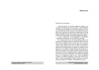 Números




                                            Números grandes

                                                 ¿Números grandes? Sí. Grandes. Difíciles de imaginar. Uno
                                            escucha que las deudas externas se manejan en miles de millones
                                            de dólares, que las estrellas en el cielo están a años luz de la Tie-
                                            rra, que la molécula de ADN contiene tres mil millones de nucleó-
                                            tidos, que la superficie del sol tiene una temperatura de seis mil
                                            grados centígrados, etcétera. Estoy seguro de que cada uno que es-
                                            té leyendo este párrafo tiene sus propios ejemplos para agregar.
                                                 Lo que yo hago frente a estas magnitudes es compararlas,
                                            contrastarlas con algo que me sea más fácil representar.
                                                 En el mundo hay más de seis mil quinientos millones de
                                            personas. En realidad ya somos (en agosto de 2005) más de seis
                                            mil trescientos millones. Parece mucho. Pero ¿qué es mucho?
                                            Veamos. ¿Qué diferencia hay entre un millón y mil millones?
                                            (aparte de que el último tiene tres ceros más). Para ponerlo en
                                            perspectiva, transformémoslos en segundos. Por ejemplo, supon-
                                            gamos que en un pueblo en donde el tiempo sólo se mide en se-
                                            gundos, una persona está acusada de haber cometido un delito.
                                            Se enfrentan el fiscal y el abogado defensor delante del juez que
                                            interviene en la causa. El fiscal pide “mil millones de segundos
                                            para el reo”. El defensor lo tilda de “loco” y sólo está dispuesto
                                            a aceptar “un millón de segundos, y sólo como un hecho sim-
                                            bólico”. El juez, acostumbrado a medir el tiempo de esa forma,
                                            sabe que la diferencia es abismal. ¿Entienden las razones?

© Siglo XXI Editores Argentina S.A., 2005                             © Siglo XXI Editores Argentina S.A., 2005
www.sigloxxieditores.com.ar                                                       www.sigloxxieditores.com.ar
 