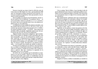 186                                                     A D R I Á N PA E N Z A   M AT E M Á T I C A … ¿ E S T Á S   AHÍ?                                  187

     Durante el período que abarcó desde los 500 años antes de                        Y fue un griego, Tales de Mileto, el que introdujo la idea de
Cristo hasta los 300 después de Cristo, aproximadamente 800                      que las afirmaciones que se hacían en matemática podían ser pro-
años, los matemáticos griegos demostraron preocupación e in-                     badas a través de argumentos lógicos y formales. Esta innovación
terés por el estudio de la geometría. Tanto que pensaron a los nú-               en el pensamiento marcó el origen de los teoremas, pilares de
meros en forma geométrica.                                                       las matemáticas.
     Para los griegos, los números eran herramientas. Así fue co-                     Muy sintéticamente, podríamos decir que la aproximación
mo los números de los babilonios “les quedaron chicos”… ya                       novedosa de los griegos a la matemática culmina con la publi-
no les alcanzaban. Tenían los naturales (1, 2, 3, 4, 5, etcétera) y              cación del famoso libro Los elementos de Euclides, algo así co-
los enteros (que son los naturales más el cero y los números ne-                 mo el texto de mayor circulación en el mundo después de la Bi-
gativos) pero no eran suficientes.                                               blia. En su época, este libro de matemática fue tan popular como
     Los babilonios ya tenían también los números racionales, o sea              las enseñanzas de Dios. Y como la Biblia no podía explicar al nú-
los cocientes entre los enteros (1/2, 1/3, -7/8, 13/15, -7/3, 0, -12/13,         mero (pi), lo “hacía” valer 3.
etcétera) que proveían el desarrollo decimal (5, 67 o 3, 8479) y                      Siguiendo con esta pintura, a trazos muy gruesos, de la his-
los números periódicos 0,4444… o 0,191919… Estos números les                     toria, es curioso que no haya habido demasiados cambios en la
permitían medir, por ejemplo, magnitudes mayores que cinco pe-                   evolución de la matemática sino hasta mediados del siglo XVII
ro menores que seis. Pero aún así eran insuficientes.                            cuando simultáneamente en Inglaterra y en Alemania, Newton,
     Algunas escuelas como la de los “pitagóricos” (que se prome-                por un lado, y Leibniz, por el otro, “inventaron” EL CÁLCULO.
tían en forma mística no difundir el saber) pretendían que todo                       El cálculo abrió todo un mundo de nuevas posibilidades
fuera mensurable, y por eso casi enloquecieron cuando no po-                     porque permitió el estudio del movimiento y del cambio. Has-
dían “medir bien” la hipotenusa de un triángulo rectángulo cu-                   ta ese momento, la matemática era una cosa rígida y estática.
yos catetos midieran uno. O sea, había medidas para las cuales                   Con ellos aparece la noción de “límite”: la idea o el concepto
los números de los griegos no se adecuaban o no se correspon-                    de que uno puede acercarse tanto a algo como quiera aunque
dían. Es entonces cuando “descubrieron” los números irracio-                     no lo alcance. Así “explotan” el cálculo diferencial, infinitesi-
nales… o no les quedó más remedio que admitir su existencia.                     mal, etcétera.
     El interés de los griegos por los números como herramien-                        Con el advenimiento del cálculo, la matemática, que pare-
tas y su énfasis en la geometría elevaron a la matemática al es-                 cía condenada a contar, medir, describir formas, estudiar obje-
tudio de los números y también de las formas. Allí es donde em-                  tos estáticos, se libera de sus cadenas y comienza a “moverse”.
pieza a aparecer algo más. Comienza la expansión de la                                Y con esta nueva matemática, los científicos estuvieron en
matemática que ya no se detendrá.                                                mejores condiciones de estudiar el movimiento de los planetas,
     De hecho, fue con los griegos que la matemática se trans-                   la expansión de los gases, el flujo de los líquidos, la caída de los
formó en un área de estudio y dejó de ser una mera colección                     cuerpos, las fuerzas físicas, el magnetismo, la electricidad, el
de técnicas para medir y para contar. La consideraban como un                    crecimiento de las plantas y los animales, la propagación de las
objeto interesante de estudio intelectual que comprendía elemen-                 epidemias, etcétera.
tos tanto estéticos como religiosos.                                                  Después de Newton y Leibniz, la matemática se convirtió en

 © Siglo XXI Editores Argentina S.A., 2005                                                                            © Siglo XXI Editores Argentina S.A., 2005
 www.sigloxxieditores.com.ar                                                                                                      www.sigloxxieditores.com.ar
 