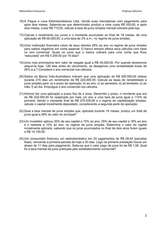 Matemática Financeira                                                                                                                             Professor Moreira 


16) A Pague e Leve Eletrodomésticos Ltda. Vende suas mercadorias com pagamento para
    após dois meses. Sabendo-se que determinado produto a vista custa R$ 550,00, e após
    dois meses, custa R$ 715,00, calcule a taxa de juros simples mensal cobrada pela loja.

17) Calcule o rendimento (ou juros) e o montante acumulado ao final de 18 meses, de uma
    aplicação de R$ 68.000,00, a uma taxa de 3% a.m., no regime de juros simples.

18) Uma instituição financeira cobra de seus clientes 28% ao ano no regime de juros simples
    para saldos negativos em conta especial. O banco sempre efetua seus cálculos com base
    no ano comercial. Quais os juros que o banco cobrará para uma conta que ficou
    “estourada” em R$ 4.200,00 por 16 dias?

19) Uma nota promissória tem valor de resgate igual a R$ 40.000,00. Por quando deveremos
    adquiri-la hoje, 128 dias antes do vencimento, se desejamos uma rentabilidade linear de
    26% a.a.? Considere o ano comercial nos cálculos.

20) Dados do Banco Indo-Australiano indicam que uma aplicação de R$ 500.000,00 obteve
    durante 215 dias um rendimento de R$ 224.000,00. Calcule as taxas de rentabilidade a
    juros simples para: a) o prazo da operação; b) ao ano; c) ao semestre; d) ao bimestre; e) ao
    mês; f) ao dia. Empregue o ano comercial nos cálculos.

21) Antonio fez uma aplicação a prazo fixo de 2 anos. Decorrido o prazo, o montante que era
    de R$ 224.000,00 foi reaplicado por mais um ano a uma taxa de juros igual a 115% da
    primeira. Sendo o montante final de R$ 275.520,00 e o regime de capitalização simples,
    calcule o capital inicialmente depositado, considerando a segunda parte da operação.

22) Qual a taxa mensal de juros simples que, aplicada durante 16 meses, produz um total de
    juros igual a 38% do valor do principal?

23) Um investidor aplicou 20% de seu capital a 15% ao ano, 25% de seu capital a 18% ao ano
    e o restante a 12% ao ano, no regime de juros simples. Determine o valor do capital
    inicialmente aplicado, sabendo que os juros acumulados no final de dois anos foram iguais
    a R$ 14.100,00.

24) Um consumidor financiou um eletrodoméstico em 24 pagamentos de R$ 28,42 (parcelas
    fixas), vencendo a primeira parcela de hoje a 30 dias. Logo na primeira prestação houve um
    atraso de 11 dias para pagamento. Sabe-se que o valor pago de juros foi de R$ 1,56. Qual
    foi a taxa mensal de juros praticada pelo estabelecimento comercial?




                                                                                                                                                                       2
 