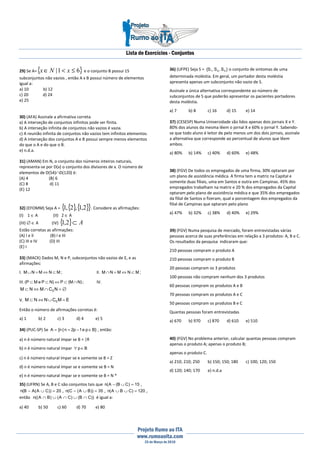 Lista de Exercícios - Conjuntos
Projeto Rumo ao ITA
www.rumoaoita.com
25 de Março de 2010
29) Se A={ }61| ≤<∈ xNx e o conjunto B possui 15
subconjuntos não vazios , então A x B possui número de elementos
igual a:
a) 10 b) 12
c) 20 d) 24
e) 25
30) (AFA) Assinale a afirmativa correta.
a) A interseção de conjuntos infinitos pode ser finita.
b) A interseção infinita de conjuntos não vazios é vazia.
c) A reunião infinita de conjuntos não vazios tem infinitos elementos.
d) A interseção dos conjuntos A e B possui sempre menos elementos
do que o A e do que o B.
e) n.d.a.
31) (AMAN) Em N, o conjunto dos números inteiros naturais,
representa-se por D(x) o conjunto dos divisores de x. O número de
elementos de D(54)∩D(120) é:
(A) 4 (B) 6
(C) 8 d) 11
(E) 12
32) (EFOMM) Seja A = { }{ }{ }2,1,2,1 . Considere as afirmações:
(I) 1 ∈ A (II) 2 ∈ A
(III) ∅ ∈ A (IV) { } A⊂2,1
Estão corretas as afirmações:
(A) I e II (B) I e III
(C) III e IV (D) III
(E) I
33) (MACK) Dados M, N e P, subconjuntos não vazios de E, e as
afirmações:
I. ;MNMNM ⊂⇔=∪ II. ;MNMNM ⊂⇔=∩
III. ;)NM(P)NPeMP( ∩⊂⇔⊂⊂ IV.
∅=∩⇔⊂ NCMNM E
V. EMCNNM E =∪⇔⊂
Então o número de afirmações corretas é:
a) 1 b) 2 c) 3 d) 4 e) 5
34) (PUC-SP) Se }Bpe1p2n|n{A ∈−== , então:
a) n é número natural ímpar se B = |R
b) n é número natural ímpar Bp ∈∀
c) n é número natural ímpar se e somente se B = Z
d) n é número natural ímpar se e somente se B = N
e) n é número natural ímpar se e somente se B = N *
35) (UFRN) Se A, B e C são conjuntos tais que 15)CB(A(n =∪− ,
20))CA(AB(n =∪− , 35))BA(C(n =∪− , 120)CBA(n =∪∪ ,
então ))CB()CA()BA((n ∩∪∩∪∩ é igual a:
a) 40 b) 50 c) 60 d) 70 e) 80
36) (UFPE) Seja S = }S,S,S{ 321 o conjunto de sintomas de uma
determinada moléstia. Em geral, um portador desta moléstia
apresenta apenas um subconjunto não vazio de S.
Assinale a única alternativa correspondente ao número de
subconjuntos de S que poderão apresentar os pacientes portadores
desta moléstia.
a) 7 b) 8 c) 16 d) 15 e) 14
37) (CESESP) Numa Universidade são lidos apenas dois jornais X e Y.
80% dos alunos da mesma lêem o jornal X e 60% o jornal Y. Sabendo-
se que todo aluno é leitor de pelo menos um dos dois jornais, assinale
a alternativa que corresponde ao percentual de alunos que lêem
ambos.
a) 80% b) 14% c) 40% d) 60% e) 48%
38) (FGV) De todos os empregados de uma firma, 30% optaram por
um plano de assistência médica. A firma tem a matriz na Capital e
somente duas filiais, uma em Santos e outra em Campinas. 45% dos
empregados trabalham na matriz e 20 % dos empregados da Capital
optaram pelo plano de assistência médica e que 35% dos empregados
da filial de Santos o fizeram, qual a porcentagem dos empregados da
filial de Campinas que optaram pelo plano
a) 47% b) 32% c) 38% d) 40% e) 29%
39) (FGV) Numa pesquisa de mercado, foram entrevistadas várias
pessoas acerca de suas preferências em relação a 3 produtos: A, B e C.
Os resultados da pesquisa indicaram que:
210 pessoas compram o produto A
210 pessoas compram o produto B
20 pessoas compram os 3 produtos
100 pessoas não compram nenhum dos 3 produtos
60 pessoas compram os produtos A e B
70 pessoas compram os produtos A e C
50 pessoas compram os produtos B e C
Quantas pessoas foram entrevistadas
a) 670 b) 970 c) 870 d) 610 e) 510
40) (FGV) No problema anterior, calcular quantas pessoas compram
apenas o produto A; apenas o produto B;
apenas o produto C.
a) 210; 210; 250 b) 150; 150; 180 c) 100; 120; 150
d) 120; 140; 170 e) n.d.a
 
