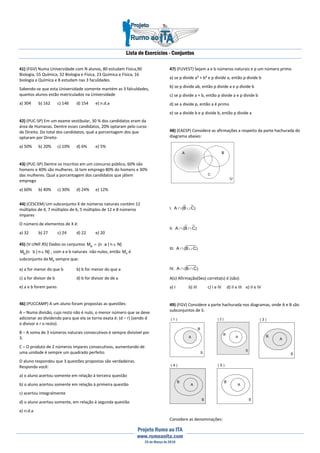 Lista de Exercícios - Conjuntos
Projeto Rumo ao ITA
www.rumoaoita.com
25 de Março de 2010
41) (FGV) Numa Universidade com N alunos, 80 estudam Física,90
Biologia, 55 Química, 32 Biologia e Física, 23 Química e Física, 16
biologia e Química e 8 estudam nas 3 faculdades.
Sabendo-se que esta Universidade somente mantém as 3 falculdades,
quantos alunos estão matriculados na Universidade
a) 304 b) 162 c) 146 d) 154 e) n.d.a
42) (PUC-SP) Em um exame vestibular, 30 % dos candidatos eram da
área de Humanas. Dentre esses candidatos, 20% optaram pelo curso
de Direito. Do total dos candidatos, qual a porcentagem dos que
optaram por Direito
a) 50% b) 20% c) 10% d) 6% e) 5%
43) (PUC-SP) Dentre os inscritos em um concurso público, 60% são
homens e 40% são mulheres. Já tem emprego 80% do homens e 30%
das mulheres. Qual a porcentagem dos candidatos que játem
emprego
a) 60% b) 40% c) 30% d) 24% e) 12%
44) (CESCEM) Um subconjunto X de números naturais contém 12
múltiplos de 4, 7 múltiplos de 6, 5 múltiplos de 12 e 8 números
ímpares
O número de elementos de X é:
a) 32 b) 27 c) 24 d) 22 e) 20
45) (V.UNIF.RS) Dados os conjuntos }Nn|an{Ma ∈⋅=
}Nn|bn{Mb ∈⋅ , com a e b naturais não nulos, então aM é
subconjunto de bM sempre que:
a) a for menor do que b b) b for menor do que a
c) a for divisor de b d) b for divisor de de a
e) a e b forem pares
46) (PUCCAMP) A um aluno foram propostas as questões:
A – Numa divisão, cujo resto não é nulo, o menor número que se deve
adicionar ao dividendo para que ela se torne exata é: (d – r) (sendo d
o divisor e r o resto).
B – A soma de 3 números naturais consecutivos é sempre divisível por
3.
C – O produto de 2 números ímpares consecutivos, aumentando de
uma unidade é sempre um quadrado perfeito.
O aluno respondeu que 3 questões propostas são verdadeiras.
Responda você:
a) o aluno acertou somente em relação à terceira questão
b) o aluno acertou somente em relação à primeira questão
c) acertou integralmente
d) o aluno acertou somente, em relação à segunda questão
e) n.d.a
47) (FUVEST) Sejam a e b números naturais e p um número primo
a) se p divide a² + b² e p divide a, então p divide b
b) se p divide ab, então p divide a e p divide b
c) se p divide a + b, então p divide a e p divide b
d) se a divide p, então a é primo
e) se a divide b e p divide b, então p divide a
48) (EAESP) Considere as afirmações a respeito da parte hachurada do
diagrama abaixo:
I. )CB(A ∪∩
II. )CB(A ∩∩
III. )CB(A ∪∩
IV. )CB(A ∩∩
A(s) Afirmação(ões) correta(s) é (são):
a) I b) III c) I e IV d) II e III e) II e IV
49) (FGV) Considere a parte hachurada nos diagramas, onde A e B são
subconjuntos de S:
S
( 1 )
B
A
( 2 )
A
B
S
( 3 )
A
B
S
( 4 )
A
B
S
( 5 )
A
B
S
Considere as denominações:
 
