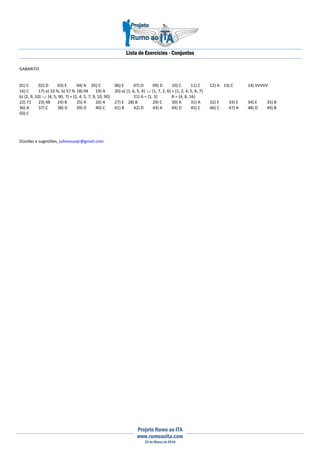 Lista de Exercícios - Conjuntos
Projeto Rumo ao ITA
www.rumoaoita.com
25 de Março de 2010
GABARITO
01) C 02) D 03) E 04) A 05) C 06) E 07) D 09) D 10) C 11) C 12) A 13) C 14) VVVVV
16) C 17) a) 10 %; b) 57 % 18) 04 19) A 20) a) {1, 6, 5, 4} ∪ {1, 7, 2, 6} = {1, 2, 4, 5, 6, 7}
b) {2, 9, 10} ∪ {4, 5, 90, 7} = {2, 4, 5, 7, 9, 10, 90} 21) A = {1, 3} B = {4, 8, 16}
22) 71 23) 48 24) B 25) A 26) A 27) E 28) B 29) C 30) A 31) A 32) E 33) E 34) E 35) B
36) A 37) C 38) D 39) D 40) C 41) B 42) D 43) A 44) D 45) C 46) C 47) A 48) D 49) B
50) C
Dúvidas e sugestões, juliosousajr@gmail.com
 