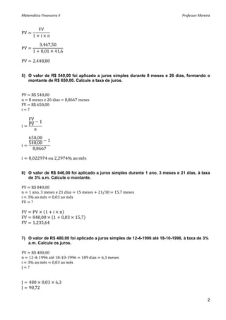 Matemática Financeira II                                                        Professor Moreira 


         FV
PV            
       1 i n
 
         3.467,50
PV                  
       1 0,01 41,6
 
PV     2.448,80 


5) O valor de R$ 540,00 foi aplicado a juros simples durante 8 meses e 26 dias, formando o
   montante de R$ 650,00. Calcule a taxa de juros.


PV   R$ 540,00 
n   8 meses e 26 dias   8,8667 meses  
FV   R$ 650,00 
i   ? 
 
     FV
              1
i    PV        
          n
     650,00
              1
     540,00
i
       8,8667

i    0,022974 ou 2,2974% ao mês


6) O valor de R$ 840,00 foi aplicado a juros simples durante 1 ano, 3 meses e 21 dias, à taxa
   de 3% a.m. Calcule o montante.

PV   R$ 840,00 
n   1 ano, 3 meses e 21 dias   15 meses   21/30   15,7 meses 
i   3% ao mês   0,03 ao mês 
FV   ? 

FV     PV    1 i n
FV     840,00   1 0,03       15,7
FV     1.235,64


7) O valor de R$ 480,00 foi aplicado a juros simples de 12-4-1996 até 18-10-1996, à taxa de 3%
   a.m. Calcule os juros.

PV   R$ 480,00 
n   12‐4‐1996 até 18‐10‐1996   189 dias   6,3 meses 
i   3% ao mês   0,03 ao mês 
J   ? 
 
 
J    480 0,03        6,3
J    90,72

                                                                                               2
 