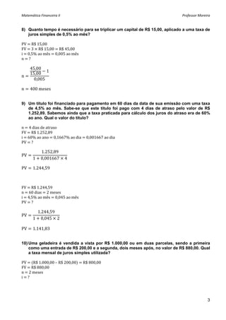 Matemática Financeira II                                                       Professor Moreira 


8) Quanto tempo é necessário para se triplicar um capital de R$ 15,00, aplicado a uma taxa de
   juros simples de 0,5% ao mês?

PV   R$ 15,00 
FV   3   R$ 15,00   R$ 45,00 
i   0,5% ao mês   0,005 ao mês 
n   ? 
 
     45,00
             1
     15,00
n               
       0,005
 
n    400 meses 


9) Um título foi financiado para pagamento em 60 dias da data de sua emissão com uma taxa
   de 4,5% ao mês. Sabe-se que este título foi pago com 4 dias de atraso pelo valor de R$
   1.252,89. Sabemos ainda que a taxa praticada para cálculo dos juros do atraso era de 60%
   ao ano. Qual o valor do título?

n   4 dias de atraso 
FV   R$ 1.252,89 
i   60% ao ano   0,1667% ao dia   0,001667 ao dia 
PV   ? 

            1.252,89
PV
       1    0,001667        4

PV     1.244,59



FV   R$ 1.244,59 
n   60 dias   2 meses 
i   4,5% ao mês   0,045 ao mês 
PV   ? 
 
        1.244,59
PV                
       1 0,045 2
 
PV     1.141,83 


10) Uma geladeira é vendida a vista por R$ 1.000,00 ou em duas parcelas, sendo a primeira
    como uma entrada de R$ 200,00 e a segunda, dois meses após, no valor de R$ 880,00. Qual
    a taxa mensal de juros simples utilizada?

PV    R$ 1.000,00 – R$ 200,00    R$ 800,00 
FV   R$ 880,00 
n   2 meses 
i   ? 
 
                              


                                                                                              3
 