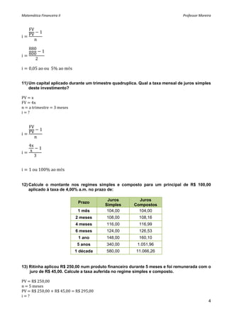 Matemática Financeira II                                                       Professor Moreira 


    FV
             1
i   PV         
         n
 
    880
i   800 1 
       2
 
i   0,05 ao ou  5% ao mês 
 

11) Um capital aplicado durante um trimestre quadruplica. Qual a taxa mensal de juros simples
    deste investimento?

PV   x 
FV   4x 
n   a trimestre   3 meses 
i   ? 
 
 
    FV
             1
i   PV
         n
    4x
             1
i   x
         3


i   1 ou 100% ao mês


12) Calcule o montante nos regimes simples e composto para um principal de R$ 100,00
    aplicado à taxa de 4,00% a.m. no prazo de:

                                          Juros          Juros
                              Prazo
                                         Simples       Compostos
                              1 mês       104,00         104,00
                             2 meses     108,00          108,16
                             4 meses     116,00          116,99
                             6 meses     124,00          126,53
                              1 ano      148,00          160,10
                              5 anos     340,00         1.051,96
                             1 década    580,00         11.066,26


13) Ritinha aplicou R$ 250,00 num produto financeiro durante 5 meses e foi remunerada com o
    juro de R$ 45,00. Calcule a taxa auferida no regime simples e composto.

PV   R$ 250,00 
n   5 meses 
PV   R$ 250,00   R$ 45,00   R$ 295,00 
i   ? 
                                                                                              4
 