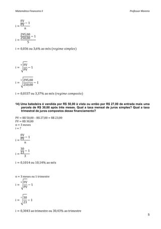 Matemática Financeira II                                                    Professor Moreira 


    FV
             1
i   PV            
         n
 
    295,00
                         1
    250,00
i                             
        5
 
i   0,036 ou 3,6% ao mês                        
 



       FV
i                    1
       PV


       295,00
i                                1
       250,00

i   0,0337 ou 3,37% ao mês                  


14) Uma batedeira é vendida por R$ 50,00 à vista ou então por R$ 27,00 de entrada mais uma
    parcela de R$ 30,00 após três meses. Qual a taxa mensal de juros simples? Qual a taxa
    trimestral de juros compostos desse financiamento?

PV   R$ 50,00 – R$ 27,00   R$ 23,00 
FV   R$ 30,00 
n   3 meses 
i   ? 
 
    FV
             1
i   PV         
         n
 
    30
             1
i   23            
         3

i   0,1014 ou 10,14% ao mês



n   3 meses ou 1 trimestre 
       FV
i                    1
       PV


       30
i                    1
       23

i   0,3043 ao trimestre ou 30,43% ao trimestre
                                                                                           5
 