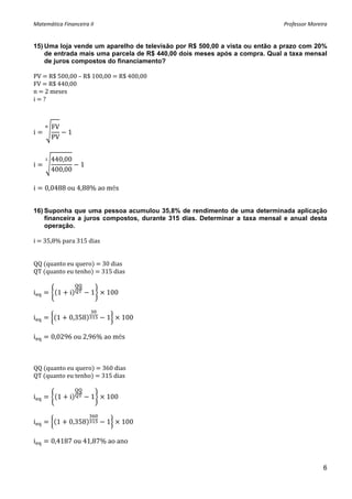 Matemática Financeira II                                                    Professor Moreira 


15) Uma loja vende um aparelho de televisão por R$ 500,00 a vista ou então a prazo com 20%
    de entrada mais uma parcela de R$ 440,00 dois meses após a compra. Qual a taxa mensal
    de juros compostos do financiamento?

PV   R$ 500,00 – R$ 100,00   R$ 400,00 
FV   R$ 440,00 
n   2 meses 
i   ? 
 
 
       FV
i             1 
       PV
 
       440,00
i                  1 
       400,00

i   0,0488 ou 4,88% ao mês


16) Suponha que uma pessoa acumulou 35,8% de rendimento de uma determinada aplicação
    financeira a juros compostos, durante 315 dias. Determinar a taxa mensal e anual desta
    operação.

i   35,8% para 315 dias 
 
 
QQ  quanto eu quero    30 dias 
QT  quanto eu tenho    315 dias 
 

i        1    i         1   100


i        1    0,358         1     100

i      0,0296 ou 2,96% ao mês



QQ  quanto eu quero    360 dias 
QT  quanto eu tenho    315 dias 
 

i        1    i         1   100


i        1    0,358         1     100

i      0,4187 ou 41,87% ao ano


                                                                                           6
 