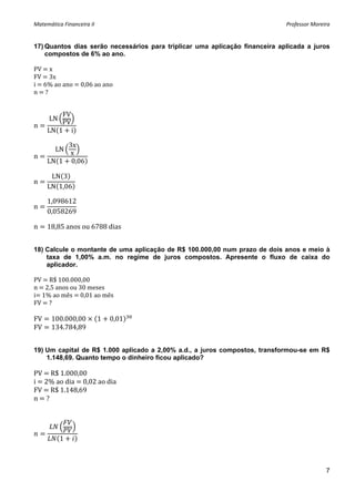 Matemática Financeira II                                                     Professor Moreira 


17) Quantos dias serão necessários para triplicar uma aplicação financeira aplicada a juros
    compostos de 6% ao ano.

PV   x 
FV   3x 
i   6% ao ano   0,06 ao ano 
n   ? 


         FV
      LN
n        PV
     LN 1 i

          3x
        LN
n         x
     LN 1 0,06

      LN 3
n
     LN 1,06

     1,098612
n
     0,058269

n    18,85 anos ou 6788 dias


18) Calcule o montante de uma aplicação de R$ 100.000,00 num prazo de dois anos e meio à
    taxa de 1,00% a.m. no regime de juros compostos. Apresente o fluxo de caixa do
    aplicador.

PV   R$ 100.000,00 
n   2,5 anos ou 30 meses 
i  1% ao mês   0,01 ao mês  
FV   ? 
 
FV     100.000,00           1   0,01    
FV     134.784,89 


19) Um capital de R$ 1.000 aplicado a 2,00% a.d., a juros compostos, transformou-se em R$
    1.148,69. Quanto tempo o dinheiro ficou aplicado?

PV   R$ 1.000,00 
i   2% ao dia   0,02 ao dia 
FV   R$ 1.148,69 
n   ? 
 
 

                  
           1



                                                                                            7
 