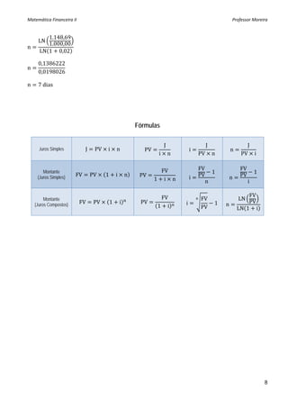 Matemática Financeira II                                                                                 Professor Moreira 


         1.148,69
     LN
         1.000,00
n
      LN 1 0,02

     0,1386222
n
     0,0198026

n    7 dias




                                                           Fórmulas

                                                                        J                    J                  J
      Juros Simples          J    PV   i       n              PV                    i                    n
                                                                    i       n           PV       n            PV i

                                                                     FV                 FV                   FV
        Montante
                        FV       PV    1       i       n                                         1                    1
     (Juros Simples)                                        PV                      i   PV               n   PV
                                                                   1 i n                     n                    i

                                                                    FV                                           FV
         Montante                                                                       FV                   LN
    (Juros Compostos)       FV    PV       1       i        PV                  i                1   n           PV
                                                                   1 i                  PV                   LN 1 i




                                                                                                                          8
 