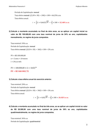 Matemática Financeira II                                                                                         Professor Moreira 


        Período de Capitalização: mensal 
        Taxa efetiva mensal:  5,30   30    240    100   66,25% a.m. 
        Taxa efetiva anual:                                                          

                                                         1     0,6625               1    100       ,    %  . .




2) Calcule o montante acumulado no final de dois anos, ao se aplicar um capital inicial no
  valor de R$ 100.000,00 com uma taxa nominal de juros de 24% ao ano, capitalizados
  mensalmente, no regime de juros compostos.


  Taxa nominal: 24% a.a. 
  Período de Capitalização: mensal 
  Taxa efetiva mensal:  0,24   30    360    100   2% a.m. 
   
  PV   R$ 100.000,00 
  n   2 anos   24 meses 
  i   2% ao mês 
   
  FV     100.000,00                1       0,02          
            $         .        ,        



3) Calcule a taxa efetiva anual do exercício anterior.

  Taxa nominal: 24% a.a 
  Período de Capitalização: mensal 
  Taxa efetiva mensal:  0,24   30    360    100   2% a.m. 
  Taxa efetiva anual: 

                                                         1       0,02             1     100    ,       %  . .




4) Calcule o montante acumulado no final de três anos, ao se aplicar um capital inicial no valor
  de R$ 28.500,00 com uma taxa nominal de juros de 36% ao ano, capitalizados
  quadrimestralmente, no regime de juros compostos.


  Taxa nominal: 36% a.a. 
  Período de Capitalização: quadrimestral 
                                                                                                                                2
 
