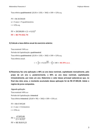 Matemática Financeira II                                                       Professor Moreira 


  Taxa efetiva quadrimestral:  0,36   120    360    100   12% a.q. 
   
  PV   R$ 28.500,00 
  n   3 anos   9 quadrimestres 
  i   12% a.q. 
   
  FV      28.500,00         1   0,12  
           $      .    ,     



5) Calcule a taxa efetiva anual do exercício anterior.


  Taxa nominal: 36% a.a 
  Período de Capitalização: quadrimestral 
  Taxa efetiva quadrimestral:  0,36   120    360    100   12% a.q. 
  Taxa efetiva anual: 

                                           1   0,12   1   100     ,   %  . .




6) Rosemary fez uma aplicação a 48% ao ano (taxa nominal), capitalizado mensalmente, pelo
  prazo de um ano e, posteriormente, a 60% ao ano (taxa nominal), capitalizados
  trimestralmente, por mais um ano. Determine o valor desse principal sabendo-se que, no
  final dos dois anos, o montante acumulado dessa aplicação foi de R$ 67.895,08. Adote o
  regime de juros compostos.

  Segunda aplicação: 
  Taxa nominal: 60% a.a 
  Período de Capitalização: trimestral 
  Taxa efetiva trimestral:  0,60   90    360    100   15% a.t. 
   
  FV   R$ 67.895,08 
  n   1 ano   4 trimestres 
  i   15% a.t. 
       
          67.895,08
  PV
          1 0,15
  PV      R$ 38.819,23 

                                                                                              3
 