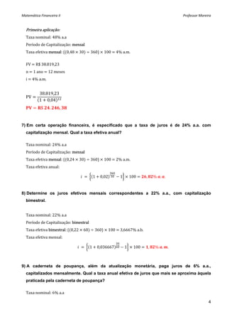 Matemática Financeira II                                                                      Professor Moreira 


  Primeira aplicação: 
  Taxa nominal: 48% a.a 
  Período de Capitalização: mensal 
  Taxa efetiva mensal:  0,48   30    360    100   4% a.m. 
   
  FV   R$ 38.819,23 
  n   1 ano   12 meses 
  i   4% a.m. 


           38.819,23
  PV
           1 0,04
            $    .     ,     



7) Em certa operação financeira, é especificado que a taxa de juros é de 24% a.a. com
  capitalização mensal. Qual a taxa efetiva anual?

  Taxa nominal: 24% a.a 
  Período de Capitalização: mensal 
  Taxa efetiva mensal:  0,24   30    360    100   2% a.m. 
  Taxa efetiva anual: 

                                           1    0,02      1       100    ,       %  . .


8) Determine os juros efetivos mensais correspondentes a 22% a.a., com capitalização
  bimestral.


  Taxa nominal: 22% a.a 
  Período de Capitalização: bimestral 
  Taxa efetiva bimestral:  0,22   60    360    100   3,6667% a.b. 
  Taxa efetiva mensal: 

                                          1    0,036667       1    100       ,   %  .     .



9) A caderneta de poupança, além da atualização monetária, paga juros de 6% a.a.,
  capitalizados mensalmente. Qual a taxa anual efetiva de juros que mais se aproxima àquela
  praticada pela caderneta de poupança?

  Taxa nominal: 6% a.a 

                                                                                                             4
 