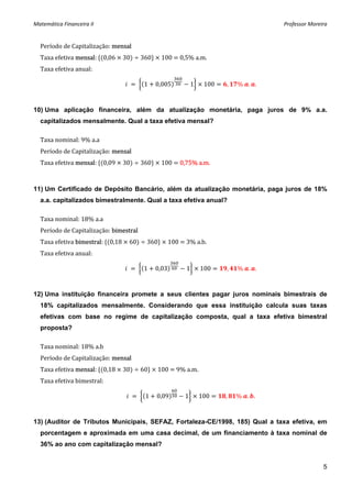 Matemática Financeira II                                                         Professor Moreira 


  Período de Capitalização: mensal 
  Taxa efetiva mensal:  0,06   30    360    100   0,5% a.m. 
  Taxa efetiva anual: 

                                        1   0,005        1    100   ,   %  . .


10) Uma aplicação financeira, além da atualização monetária, paga juros de 9% a.a.
  capitalizados mensalmente. Qual a taxa efetiva mensal?

  Taxa nominal: 9% a.a 
  Período de Capitalização: mensal 
  Taxa efetiva mensal:  0,09   30    360    100   0,75% a.m. 



11) Um Certificado de Depósito Bancário, além da atualização monetária, paga juros de 18%
  a.a. capitalizados bimestralmente. Qual a taxa efetiva anual?

  Taxa nominal: 18% a.a 
  Período de Capitalização: bimestral 
  Taxa efetiva bimestral:  0,18   60    360    100   3% a.b. 
  Taxa efetiva anual: 

                                        1   0,03     1       100    ,   %  . .


12) Uma instituição financeira promete a seus clientes pagar juros nominais bimestrais de
  18% capitalizados mensalmente. Considerando que essa instituição calcula suas taxas
  efetivas com base no regime de capitalização composta, qual a taxa efetiva bimestral
  proposta?

  Taxa nominal: 18% a.b 
  Período de Capitalização: mensal 
  Taxa efetiva mensal:  0,18   30    60    100   9% a.m. 
  Taxa efetiva bimestral: 

                                        1   0,09    1        100    ,   %  . .


13) (Auditor de Tributos Municipais, SEFAZ, Fortaleza-CE/1998, 185) Qual a taxa efetiva, em
  porcentagem e aproximada em uma casa decimal, de um financiamento à taxa nominal de
  36% ao ano com capitalização mensal?


                                                                                                5
 