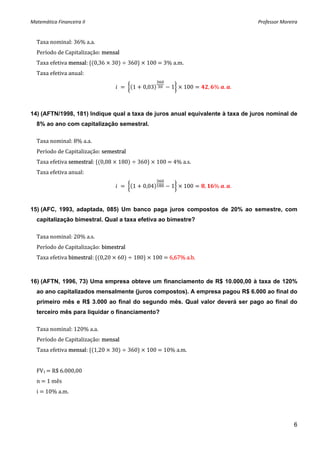 Matemática Financeira II                                                          Professor Moreira 


  Taxa nominal: 36% a.a. 
  Período de Capitalização: mensal 
  Taxa efetiva mensal:  0,36   30    360    100   3% a.m. 
  Taxa efetiva anual: 

                                        1   0,03      1    100         , %  . .



14) (AFTN/1998, 181) Indique qual a taxa de juros anual equivalente à taxa de juros nominal de
  8% ao ano com capitalização semestral.

  Taxa nominal: 8% a.a. 
  Período de Capitalização: semestral 
  Taxa efetiva semestral:  0,08   180    360    100   4% a.s. 
  Taxa efetiva anual: 

                                        1   0,04      1    100     ,    %  . .


15) (AFC, 1993, adaptada, 085) Um banco paga juros compostos de 20% ao semestre, com
  capitalização bimestral. Qual a taxa efetiva ao bimestre?

  Taxa nominal: 20% a.s. 
  Período de Capitalização: bimestral 
  Taxa efetiva bimestral:  0,20   60    180    100   6,67% a.b. 



16) (AFTN, 1996, 73) Uma empresa obteve um financiamento de R$ 10.000,00 à taxa de 120%
  ao ano capitalizados mensalmente (juros compostos). A empresa pagou R$ 6.000 ao final do
  primeiro mês e R$ 3.000 ao final do segundo mês. Qual valor deverá ser pago ao final do
  terceiro mês para liquidar o financiamento?

  Taxa nominal: 120% a.a. 
  Período de Capitalização: mensal 
  Taxa efetiva mensal:  1,20   30    360    100   10% a.m. 
   
  FV1   R$ 6.000,00 
  n   1 mês 
  i   10% a.m. 
   


                                                                                                 6
 