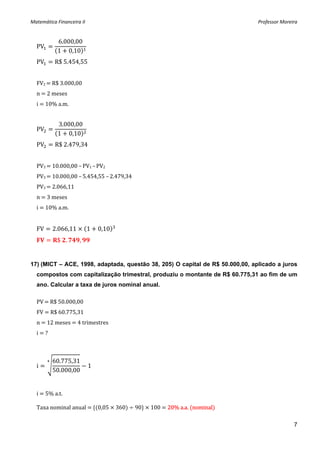 Matemática Financeira II                                                       Professor Moreira 


              6.000,00
    PV
              1 0,10
    PV       R$ 5.454,55 
     
    FV2   R$ 3.000,00 
    n   2 meses 
    i   10% a.m. 
     
              3.000,00
    PV
              1 0,10
    PV       R$ 2.479,34 
     
    PV3   10.000,00 – PV1 – PV2 
    PV3   10.000,00 – 5.454,55 – 2.479,34 
    PV3   2.066,11 
    n   3 meses 
    i   10% a.m. 
     
    FV       2.066,11       1   0,10  
              $  .      ,    



17) (MICT – ACE, 1998, adaptada, questão 38, 205) O capital de R$ 50.000,00, aplicado a juros
    compostos com capitalização trimestral, produziu o montante de R$ 60.775,31 ao fim de um
    ano. Calcular a taxa de juros nominal anual.

    PV   R$ 50.000,00 
    FV   R$ 60.775,31 
    n   12 meses   4 trimestres 
    i   ? 



             60.775,31
    i                       1
             50.000,00

 
    i   5% a.t. 
     
    Taxa nominal anual    0,05   360    90    100   20% a.a.  nominal  
 
                                                                                              7
 