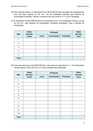 Matemática Financeira II                                                         Professor Moreira 


20) Uma empresa efetuou o financiamento de R$ 34.000,00 para aquisição de equipamentos,
    com uma taxa especial de 3% a.m., em 36 prestações mensais, pelo Sistema de
    Amortização Constante. Calcule o somatório dos juros entre a 11.ª e a 23.ª prestação.

21) A mercadoria de R$ 4.500,00 deve ser amortizada em 6 (1+5) prestações mensais, à taxa
    de 5% a.m., pelo Sistema de Amortização Constante antecipado. Faça a planilha de
    Amortização.


                       Saldo                   Prestação                       Saldo
         Mês          Devedor                                                 Devedor
                       Inicial    Juros       Amortização     Prestação        Final
          1

          2

          3

          4

          5

        Total



22) Uma mercadoria que custa R$ 6.600,00 a vista pode ser adquirida em 1 + 10 amortizações
    mensais iguais, à taxa de 5,2% a.m. Faça a planilha de amortização.

                       Saldo                   Prestação                       Saldo
         Mês          Devedor                                                 Devedor
                       Inicial    Juros       Amortização     Prestação        Final
          1

          2

          3

          4

          5

          6

          7

          8

          9

          10

        Total


                                                                                          5
 
