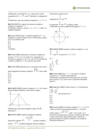 a) Determine, em função de x e y, a parte real e a parte
imaginária de 2z – i + z , com z indicando o conjugado de
z.
b) Determine z que seja solução da equação 2z – i + z = 0.
81) (FGV-2002) No conjunto dos números complexos:
a) Resolva a equação z4
= 1
b) Obtenha o número z, tal que z . (1 + i) = 3 – i, onde i é a
unidade imaginária.
82) (Fuvest-1997) Sendo i a unidade imaginária (i2
= 1)
pergunta-se: quantos números reais a existem para os quais
(a+i)4
é um número real?
a) 1
b) 2
c) 3
d) 4
e) infinitos
83) (Fuvest-1995) a) Determine os números complexos z
tais que z+ z =4 e z. z =13, onde z é o conjugado de z.
b) Resolva a equação x4
5x3
+13x2
-19x+10=0, sabendo que
o número complexo z=1+2i é uma das suas raízes.
84) (Fuvest-1995) Sabendo que  é um número real e que a
parte imaginária do número complexo 2i
i2


é zero, então
 é:
a) -4.
b) -2.
c) 1.
d) 2.
e) 4.
85) (VUNESP-2009) O número complexo z = a + bi é vértice
de um triângulo eqüilátero, como mostra a figura.
Sabendo que a área desse triângulo é igual a 36 3 ,
determine z2
.
86) (FUVEST-2008) A figura na página de respostas
representa o número  = 2
31 i
no plano complexo,
sendo i = 1- a unidade imaginária. Nessas condições,
a) determine as partes real e
imaginária de 
1
e de  3
.
b) represente 
1
e de  3
na figura ao lado.
c) determine as raízes complexas da equação z3
- 1 = 0
87) (VUNESP-2008) Considere o número complexo z = cos
6

+ isen 6

. O valor de z3
+ z6
+ z12
é:
a) –i.
b) 2
1
+ 2
3
i
c) i –2.
d) i.
e) 2i.
88) (Vunesp-2006) Seja z = 1 + i um número complexo.
a) Escreva z e z3
na forma trigonométrica.
b) Determine o polinômio de coeficientes reais, de menor
grau, que tem z e |z|2
como raízes e coeficiente dominante
igual a 1.
89) (Cesgranrio-1982) O menor inteiro n > 0, de modo que
n
i
2
1
2
3









seja real positivo, é:
a) 2
b) 3
c) 4
d) 8
e) 12
90) (Unicamp-2005) Um número complexo z = x + iy, z  0
 pode ser escrito na forma trigonométrica: z = |z|(cos+
isen), onde |z| =
22
yx 
, cos = x/|z| e sen = y/|z|.
Essa forma de representar os números complexos não-nulos
é muito conveniente, especialmente para o cálculo de
potências inteiras de números complexos, em virtude da
fórmula de De Moivre:
 