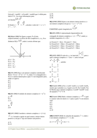 [|z|(cos+ isen)]k
= |z|k
(cosk+ isenk) que é válida para
todo kZ . Use essas informações para:
a) Calcular
 12
i3 
b) Sendo z = 2
2
+ i 2
2
, calcular o valor de 1 + z + z2
+
z3
+ … + z15
.
91) (Mack-1996) Na figura a seguir, P e Q são,
respectivamente, os afixos de dois complexos z1 e z2. Se a
distância OQ é 22 , então é correto afirmar que:
a) z2 = 3z1.
b) z2 = 2z1.
c) z2 = z1
3
.
d) z2 = z1
2
.
e) z2 = 3z1
3
.
92) (ITA-1995) Seja z um número complexo satisfazendo
Re(z) > 0 e (z + i)2
+|z' + i|2
= 6, onde z' é o conjugado de z.
Se n é o menor natural para o qual zn
é um imaginário puro,
então n é igual a:
a) 1
b) 2
c) 3
d) 4
e) 5
93) (FEI-1995) O módulo do número complexo (1 + i)-3
é:
a) 2
b) 1
c) -3
d) 4
2
e) 0
94) (UFC-1999) Considere o número complexo z = (1+i).(
3 i). Assinale a opção na qual consta o menor inteiro
positivo n, tal que zn
seja um número real positivo.
a) 6.
b) 12.
c) 18.
d) 24.
e) 30.
95) (UFMG-2003) Sejam n um número inteiro positivo e z
um número complexo tal que |z| = 1 e 1 + z2n
 0.
CALCULE a parte imaginária de
2n
n
z1
z
 .
96) (AFA-1999) A representação trigonométrica do
conjugado do número complexo z = (1 + 3 i)5
, sendo i a
unidade imaginária e k  Z, é
a) 32cos(/3 + 2k) - 32i.sen(/3 + 2k).
b) 32cos(5/4 + 10k) - 32i.sen(5/4 + 10k).
c) 32cos(5/6 + 10k) - 32i.sen(5/6 + 10k).
d) 32cos(5/3 + 10k) - 32i.sen(5/3 + 10k).
97) (UECE-2002) O valor de a , no intervalo





 
2
,0
, para o
qual o número complexo x = cosa + i .sena é tal que
i
2
3
2
1x2

, satisfaz:
a) 3

< a < 2

b) 6

< a < 3

c) 6

< a < 4

d) 10

< a < 5

98) (Fuvest-1994) a) Se z1=cos1+isen1 e z2=cos2+isen2,
mostre que o produto z1z2 é igual a cos (1+2)+isen(1+2).
b) Mostre que o número complexo z=cos48°+isen48° é raiz
da equação z10
+z5
+1=0.
99) (Fuvest-1996) Dado o número complexo z = 3 +i qual
é o menor valor do inteiro n  1 para o qual zn
é um número
real?
a) 2
b) 4
c) 6
d) 8
e) 10
100) (VUNESP-2010) As soluções da equação z3
= i, onde z
é um número complexo e i2
= -1, são:
a) iz
2
1
2
2
 ou z = -i.
 