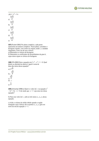p(x) = x6
- 1 é:
a) 2
33
b) 3
32
c) 2
23
d) 3
22
e) 4
33
107) (Fuvest-2001) No plano complexo, cada ponto
representa um número complexo. Nesse plano, considere o
hexágono regular, com centro na origem, tendo i, a unidade
imaginária, como um de seus vértices.
a) Determine os vértices do hexágono.
b) Determine os coeficientes de um polinômio de grau 6,
cujas raízes sejam os vértices do hexágono.
108) (ITA-2002) Seja a equação em C z4
– z2
+ 1 = 0. Qual
dentre as alternativas abaixo é igual à soma de
duas das raízes dessa equação?
a) 2 3
b) – 2
3
c) 2
3
d) – i
e) 2
i
109) (Unicamp-1998) a) Qual é o valor de  na equação z3
– 5z2
+ 8z –  = 0 de modo que z = 3 seja uma raiz dessa
equação?
b) Para esse valor de  , ache as três raízes z1, z2, z3 dessa
equação.
c) Ache o volume do sólido obtido quando a região
triangular cujos vértices são os pontos z1, z2, z3 gira em
torno da reta de equação x = 1.
 