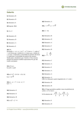 Gabarito
1) Alternativa: B
2) Alternativa: D
3) Alternativa: E
4) Resposta: 3cm
5) -2i e -2
6) Alternativa: B
7) Alternativa: D
8) Alternativa: A
9) Alternativa: E
10) 21h.
Resolução: z = i , w = ( i )2
= -2
. Como  < 1, então 2
<  de forma que o módulo de w é menor que o módulo de
z, ou seja, w representa a extremidade do ponteiro das horas
e z representa a extremidade do ponteiro dos minutos.
Sendo jantar, entendemos que o horário é 21h (a mesma
posição dos ponteiros também representaria 9h, que não
condiz com jantar)
11) a) 0 ou .
b) cos  i.sen
12) a) (1+i)9
= 16+16i = (16, 16)
b) d = 16 2
13) a) z w = -7 + i e |w - z| = 5
b) b = 7.
14) Alternativa: E
15) Alternativa: E
16) Alternativa: B
17) (x-2)2
+ y2
= 0
18) Alternativa: A
19) u = -5 2 e v = 5 2
20) 12 + 16i
21) Alternativa: B
22) Alternativa: D
23) Alternativa: A
24) Alternativa: C
25) Alternativa: B
26) b = 3
1
-
i
3
8
27) Alternativa: C
28) Alternativa: A
29) Alternativa: E
30) Alternativa: A
31) Alternativa: A
32) Alternativa: A
OBS: b) é falsa pois a parte imaginária de z é 1 e não i.
33) Alternativa: B
34) Alternativa: B
35) a) O lugar geométrico pedido é uma circunferência de
centro (–2; 5) e raio 2.
b) Os números são ii
2
1
2
35
;
2
1
2
35

36) Alternativa: E
37) Alternativa: D
 