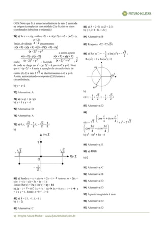 OBS: Note que S1 é uma circunferência de raio 2 centrada
na origem (complexos com módulo 2) e S2 são os eixos
coordenados (abscissa e ordenada)
74) a) Se z = x+iy, então z+2i = x+i(y+2) e z-2 = (x-2)+iy.
Então, dividindo 2z
2iz


encontramos
 
22
y2)(x
xy2)2)(y(xi2)y(y2)x(x


e assim a parte
real é
22
y2)(x
2)y(y2)x(x


. Fazendo
22
y2)(x
2)y(y2)x(x


= 2
1
de onde se chega em x2
+(y+2)2
= 8 para x2 e y0. Note
que x2
+(y+2)2
= 8 seria a equação da circunferência de
centro (0,-2) e raio 2 2 se não tivéssemos x2 e y0.
Assim, acrescentando-se o ponto (2,0) temos a
circunferência.
b) y = x+2
75) Alternativa: A
76) a) (x-y) + (x+y)i
b) x = 1 e y = -1
77) Alternativa: D
78) Alternativa: A
79) a) 0, i, i
2
1
2
3
 , i
2
1
2
3

b)
80) a) Sendo z = x + yi e w = 2z – i + z tem-se: w = 2(x +
yi) - i + (x – yi) = 3x + (y – 1)i
Então: Re(w) = 3x e Im(w) = (y - 1)i
b) 2z – i + z = 0 Û 3x + (y – 1)i  3x = 0 e y – 1 = 0  x
= 0 e y = 1. Então: z =0 + 1i = i
81) a) S = { 1, –1, i, – i }
b) 1 – 2i
82) Alternativa: C
83) a) Z = 2+3i ou Z = 2-3i
b) { 1, 2, 1+2i, 1-2i }
84) Alternativa: B
85) Resposta: -72 +72 3 i
86) a) Re( -1
) =
2
1 e Im(-1
) =
2
3
 ;
Re(3
) = 1 e Im(3
) = 0
b)
c) 1; i
2
3
2
1  ; i
2
3
2
1 
87) Alternativa: D
88)
a) z = 2







44
cos

isen
e z3
= 2 2







4
3
4
3
cos

isen
b) x
3
- 4x
2
+ 6x - 4
89) Alternativa: E
90) a) 4096
b) 0
91) Alternativa: C
92) Alternativa: B
93) Alternativa: D
94) Alternativa: D
95) A parte imaginária é zero.
96) Alternativa: D
97) Alternativa: D
 
