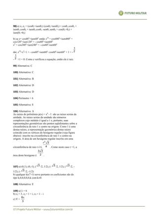 98) a) z1.z2 = (cos1+isen1) (cos2+isen2) = cos1.cos2 +
isen1.cos2 + isen2.cos1 -sen1.sen2 = cos(1+2) +
isen(1+2)
b) se z= cos48o
+isen48o
então z10
= cos480o
+isen480o
=
cos120o
+isen120o
= - cos60o
+isen60o
z5
= cos240o
+isen240o
= - cos60o
-isen60o
daí, z10
+z5
+1 = - cos60o
+isen60o
- cos60o
-isen60o
+ 1 = - 2
1
- 2
1
+1 = 0. Como z verificou a equação, então ele é raiz.
99) Alternativa: C
100) Alternativa: C
101) Alternativa: B
102) Alternativa: D
103) Alternativa: D
104) Perímetro = 6
105) Alternativa: E
106) Alternativa: A
As raízes do polinômio p(x) = x6
- 1 são as raízes sextas da
unidade. As raízes sextas da unidade são números
complexos cujo módulo é igual a 1 e, portanto, suas
representações geométricas são pontos eqüidistantes sobre a
circunferência de raio 1 e centro na origem. Como 1 é uma
destas raízes, a representação geométrica destas raízes
coincide com os vértices do hexágono regular (veja figura
abaixo) inscrito na circunferência de raio 1 e centro na
origem. A área de um hexágono regular inscrito em uma
circunferência de raio r é 6. 4
3r2
. Como neste caso r =1, a
área deste hexágono é 2
33
.
107) a) (0,1), (0,-1), ( 3 /2, 1/2), (- 3 /2, 1/2), ( 3 /2, -
1/2), (- 3 /2, -1/2)
b) qualquer k(x6
+1) serve portanto os coeficientes são do
tipo k,0,0,0,0,0,k com k0.
108) Alternativa: E
109) a)  = 6
b) z1 = 3, z2 = 1 + i, z3 = 1 – i
c) V =
3
8
 