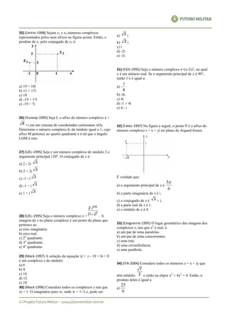 25) (Unirio-1998) Sejam z1 e z2 números complexos
representados pelos seus afixos na figura acima. Então, o
produto de z1 pelo conjugado de z2 é:
a) 19 + 10i
b) 11 + 17i
c) 10
d) -19 + 17i
e) -19 + 7i
26) (Vunesp-1995) Seja L o afixo do número complexo a =
8 +i em um sistema de coordenadas cartesianas xOy.
Determine o número complexo b, de módulo igual a 1, cujo
afixo M pertence ao quarto quadrante e é tal que o ângulo
LOM é reto.
27) (UEL-1995) Seja z um número complexo de módulo 2 e
argumento principal 120o
. O conjugado de z é:
a) 2 - 2i 3
b) 2 + 2i 3
c) -1 - i 3
d) -1 + i 3
e) 1 + i 3
28) (UEL-1995) Seja o número complexo z =  2
342
i1
2.i
 . A
imagem de z no plano complexo é um ponto do plano que
pertence ao
a) eixo imaginário.
b) eixo real.
c) 2o
quadrante.
d) 3o
quadrante.
e) 4o
quadrante.
29) (Mack-1997) A solução da equação |z| + z - 18 + 6i = 0
é um complexo z de módulo:
a) 6
b) 8
c) 18
d) 12
e) 10
30) (Mack-1996) Considere todos os complexos z tais que
|z| = 1. O imaginário puro w, onde w = 1+2.z, pode ser:
a) 3 i
b) 2 i
c) i
d) -2i
e) -3i
31) (FGV-1995) Seja o número complexo z=(x-2i)2
, no qual
x é um número real. Se o argumento principal de z é 90°,
então 1/z é igual a:
a) -
8
i
b) -8i
c) 4i
d) -1 + 4i
e) 4 - i
32) (Fatec-1997) Na figura a seguir, o ponto P é o afixo do
número complexo z = x + yi no plano de Argand-Gauss.
É verdade que:
a) o argumento principal de z é
6
5
b) a parte imaginária de z é i.
c) o conjugado de z é 3 + i.
d) a parte real de z é 1.
e) o módulo de z é 4.
33) (Cesgranrio-1995) O lugar geométrico das imagens dos
complexos z, tais que z2
é real, é:
a) um par de retas paralelas.
b) um par de retas concorrentes.
c) uma reta.
d) uma circunferência.
e) uma parábola.
34) (ITA-2004) Considere todos os números z = x + iy que
têm módulo 2
7
e estão na elipse x2
+ 4y2
= 4. Então, o
produto deles é igual a
a)
9
25
 