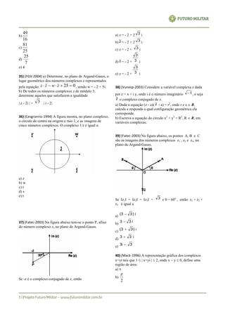 b)
16
49
c)
25
81
d)
7
25
e) 4
35) (FGV-2004) a) Determine, no plano de Argand-Gauss, o
lugar geométrico dos números complexos z representados
pela equação: 025  zwzz , sendo w = - 2 + 5i.
b) De todos os números complexos z de módulo 3,
determine aqueles que satisfazem a igualdade
| z - 2i | = 3 . | i - 2|
36) (Cesgranrio-1994) A figura mostra, no plano complexo,
o círculo de centro na origem e raio 1, e as imagens de
cinco números complexos. O complexo 1/z é igual a:
a) z
b) w
c) r
d) s
e) t
37) (Fatec-2003) Na figura abaixo tem-se o ponto P, afixo
do número complexo z, no plano de Argand-Gauss.
Se -z é o complexo conjugado de z, então
a) z = - 2 + 2 3 i
b) z = - 2 + 2 3 i
c) z = - 2 + 3 i
d) z = - 2 + 3
3
i
e) z = - 2 + 3
3
i
38) (Vunesp-2003) Considere a variável complexa z dada
por z = x + i y, onde i é o número imaginário 1 , e seja
z o complexo conjugado de z.
a) Dada a equação (z - a)( z - a) = r2
, onde r e a  R,
calcule e responda a qual configuração geométrica ela
corresponde.
b) Escreva a equação do círculo x2
+ y2
= R2
, R  R, em
variáveis complexas.
39) (Fatec-2003) Na figura abaixo, os pontos A, B e C
são as imagens dos números complexos z1 , z2 e z3, no
plano de Argand-Gauss.
Se Iz1I = Iz2I = Iz3I = 3 e  = 60o
, então z1 + z2 +
z3 é igual a
a)
i)33( 
b)
i33 
c)
i)33( 
d)
i33 
e)
3i3 
40) (Mack-1996) A representação gráfica dos complexos
x+yi tais que 1  | x+yi |  2, onde x  y  0, define uma
região de área:
a) 
b)
2

 