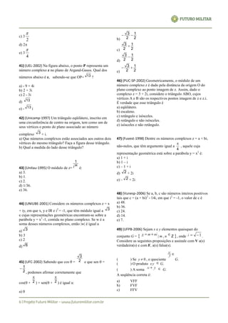 c) 3
2

d) 2
e) 3
4

41) (UEL-2002) Na figura abaixo, o ponto P representa um
número complexo z no plano de Argand-Gauss. Qual dos
números abaixo é z, sabendo-se que OP= 13 ?
a) - 9 + 4i
b) 2 + 3i
c) 2 - 3i
d) 13
e) - 13 i
42) (Unicamp-1997) Um triângulo eqüilátero, inscrito em
uma circunferência de centro na origem, tem como um de
seus vértices o ponto do plano associado ao número
complexo 3 + i.
a) Que números complexos estão associados aos outros dois
vértices do mesmo triângulo? Faça a figura desse triângulo.
b) Qual a medida do lado desse triângulo?
43) (Unitau-1995) O módulo de z=
36
i
1
é:
a) 3.
b) 1.
c) 2.
d) 1/36.
e) 36.
44) (UNIUBE-2001) Considere os números complexos z = x
+ iy, em que x, y e IR e i2
= -1, que têm módulo igual a 3
e cujas representações geométricas encontram-se sobre a
parábola y = x2
-1, contida no plano complexo. Se w é a
soma desses números complexos, então |w| é igual a
a) 3
b) 3
c) 2
d) 6
45) (UFC-2002) Sabendo que cos  = 2
3
e que sen  =
2
1
, podemos afirmar corretamente que
cos( + 2

) + sen( + 2

) é igual a:
a) 0
b) 2
1
2
3 
c) 2
1
2
3 
d) 2
1
2
3 
e) 2
1
2
3 
46) (PUC-SP-2002) Geometricamente, o módulo de um
número complexo z é dado pela distância da origem O do
plano complexo ao ponto imagem de z. Assim, dado o
complexo z = 3 + 2i, considere o triângulo ABO, cujos
vértices A e B são os respectivos pontos imagem de z e z.i.
É verdade que esse triângulo é
a) eqüilátero.
b) escaleno.
c) retângulo e isósceles.
d) retângulo e não isósceles.
e) isósceles e não retângulo.
47) (Fuvest-1998) Dentre os números complexos z = a + bi,
não-nulos, que têm argumento igual a
4

, aquele cuja
representação geométrica está sobre a parábola y = x2
é:
a) 1 + i
b) 1 – i
c) – 1 + i
d) 2 + 2i
e) – 2 + 2i
48) (Vunesp-2006) Se a, b, c são números inteiros positivos
tais que c = (a + bi)2
- 14i, em que i2
= -1, o valor de c é
a) 48.
b) 36.
c) 24.
d) 14.
e) 7.
49) (UFPB-2006) Sejam x e y elementos quaisquer do
conjunto G = { nimg  | m , n
 Z }, onde 1i .
Considere as seguintes proposições e assinale com V a(s)
verdadeira(s) e com F, a(s) falsa(s).
( ) Se y  0 , o quociente
y
x
G.
( ) O produto x y  G.
( ) A soma
yx   G.
A seqüência correta é:
a) VFF
b) FVF
c) FFV
 